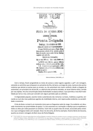 CADERNOS DE DIVULGAÇÃO DO CEHA
Diário de Notícias, 29.08.1895, p. 4
Com o tempo, foram progredindo os meios de acesso a estes lugares sagrados: a pé60
, em romagem,
sulcando os caminhos que enlaçavam os santuários da ilha, de barco, ao longo da costa, à procura dos portos
costeiras que abriam as portas para os arraiais, ou, de automóvel com maior conforto, desde a chegada do
automóvel, em princípios do século XX, e a abertura das primeiras estradas, ao atual sistema viário, servido
por vias rápidas. Há uma concentração destas festividades na época estival, o que permitia a mais fácil mobi-
lidade por terra e mar, como por coincidir com alguns períodos após as colheitas.
A religiosidade popular, assente nestes sustentáculos das romarias e arraiais, mobilizou as gentes, tor-
nando-se num dos mais poderosos agentes da mobilidade interna, com repercussões evidentes na sociabili-
dade e economia.
O dia da festa e arraial é um momento único para as freguesias-sede do orago. Era evidente um desu-
sado movimento nas proximidades da igreja. E a isso associava-se a animação e reboliço que se espalhava a
todos os sítios por onde passavam os romeiros. Eram três ou quatro dias de arraial, anunciado pelos romei-
ros e que contagiava todos sem exceção. Disso nos dá conta, de forma exemplar, Horário Bento de Gouveia,
quanto ao arraial e romagens do Bom Jesus da Ponta Delgada:
60	 Com sucedia com a Festa do Senhor Bom Jesus da Ponta Delgada no primeiro domingo de setembro em que as romagens aconteciam a pé pelo interior
da ilha (Cf. Diário de Notícias, 25.08.1895, p. 1; id., 05.09.1933, p. 4), a que, depois, se associaram os vapores costeiros (Cf. Diário de Notícias, 29.08.1895,
p. 4; id., 31.06.1895, p. 4; id., 29.08.1933, p. 1/2) e os automóveis (Cf. Diário de Notícias, 2.9.1933, p. 2; id., 03.09.1933, p. 6; id.05.09.1933, p. 1).
De romarias e arraiais no mundo insular
25
 