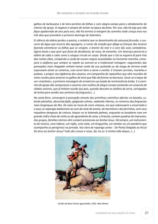 CADERNOS DE DIVULGAÇÃO DO CEHA
galhos de barbuzano e de loiro prenhes de folhas e com alegra-campo para o alindamento do
interior da igreja. O negócio é sempre de tentar na época da festa. Por isso, não há loja que não
fique apalavrada de ano para ano, não há terreno à margem do caminho onde cresça erva nos
três dias que precedem o primeiro domingo de Setembro.
O silêncio da aldeia perdeu a poesia, o mistério que se desentranha da natureza fecunda: o sus-
surro da água que escorre das aguagens, o rumor da viração que afaga as franças das árvores
fazendo estremecer as folhas que se vergam, o bramir do mar e o coro das aves cantadeiras.
Agora havia o que quer que fosse de desabitual, de novo, de estranho. Um alvoroço percorria a
aldeia de cabo a cabo como o sangue circula no corpo. Desde que o Sol se erguera lá para trás
das rochas altas, rompendo a corda de nuvens negras acasteladas no horizonte marinho, come-
çara a azáfama que sempre se repete ao acercar-se a tradicional romagem: negociantes das
povoações mais chegadas vinham tomar conta da sua quitanda ou da nesga de terreno onde
esperavam atrair os romeiros, com servir bem a carne e ovinho. E traziam serrotes, martelos e
podoas, e pregos nas algibeiras dos casacos, em companhia de rapazelhos que vêm munidos de
vimes verdes para amarrar os galhos de loiro que hão-de formar as barracas. Ouve-se o toque de
um «machete», a primeira mensagem do arraial em sua toada de reminiscência árabe. E a cami-
nho da igreja vão camponeses e caseiros com molhos de alegra-campo cantando um conjunto de
sílabas sonoras, que já tinham ouvido aos pais, quando desciam os atalhos da serra, carregados
de lenha para vender aos senhores da freguesia (...)
Na sexta feira, convergem à povoação através dos primitivos caminhos abertos no basalto, su-
bindo planaltos, descendo fajãs, galgando colinas, vadiando ribeiras, os romeiros das freguesias
mais longínquas da ilha. De saias às riscas de cores vistosas, em que sobressaem o encarnado e
o azul, as raparigas bailaricam ao som da viola de arame, do harmónio e dos ferrinhos, com seus
requebros dengosos de cintura, braços no ar batendo palmas, enquanto os tocadores com um
grande chifre cheio de vinho ou de aguardente de cana, a tiracolo, cantam quadras de improviso.
Aos grupos, famílias inteiras vêm cumprir promessas ao Senhor Jesus. Há sempre, um instrumen-
to de música, uma rabeca, um rajão, uma viola, um braguinha, um tambor ou um pandeiro que
acompanha os peregrinos na jornada. Voz clara de rapariga canta: - De Ponta Delgada ao Arco/
Do Arco ao Senhor Jesus/ Tudo são cravos e rosas. Qu ‘eu co ‘a minha mão dispus. (...)
Cartão de Boas Festas aguarelado, 1932. Max Römer
De romarias e arraiais no mundo insular
27
 