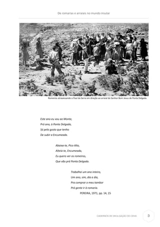 CADERNOS DE DIVULGAÇÃO DO CEHA
Este ano eu vou ao Monte,
Pró ano, à Ponta Delgada,
Só pelo gosto que tenho
De subir a Encumeada.
Abaixa-te, Pico Alto,
Alteia-te, Encumeada,
Eu quero ver os romeiros,
Que vão prá Ponta Delgada.
		
Trabalhei um ano inteiro,
Um ano, sim, dia a dia,
Pra comprar o meu tambor
Prá gente ir à romaria.
PEREIRA, 1971, pp. 14, 15
Romeiros atravessando o Paul da Serra em direção ao arraial do Senhor Bom Jesus de Ponta Delgada.
De romarias e arraiais no mundo insular
3
 