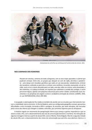 CADERNOS DE DIVULGAÇÃO DO CEHA
Camponeses do sul da ilha nas vizinhanças do Funchal vindos da romaria. 1821
NOS CAMINHOS DOS ROMEIROS
Passam em ranchos, romeiros de toda a freguesia, com os seus trajos apurados e o farnel que
puderam arranjar. Entre eles, os grupos que dançam ao som do rajão, ferrinhos e pandeire-
ta - uma dança com ressaibos gentílicos que cada um vai executando, isoladamente, à frente
dos tocadores, voltando-se para eles e a entoar uma cantilena, recuando, avançando, um pé no
chão, outro no ar, o busto descaído para um lado, uma das mãos na cintura, outra levantada, a
dar estalinhos, e a cabeça inclinada, em trejeitos que sublinham o sentido das cantigas. E assim
percorrem léguas, apenas com pequenos descansos para comer e beber; constituindo esses mo-
vimentos e as peripécias da viagem a única e verdadeira animação da romaria. (LAMAS, 1956,
cit. por NEPOMUCENO, 2014, 299-300)
A ocupação e valorização da ilha molda-se também de acordo com os circuitos que internamente mar-
cam a mobilidade interna terrestre. A ilha da Madeira, pela sua configuração geográfica sempre apresentou
dificuldades a esta circulação, tornando-a difícil e perigosa. As encostas, por vezes abruptas, são marcadas
pelos sulcos das ribeiras que obrigam a subidas e descidas, por caminhos íngremes para as ultrapassar.
A História regista um movimento de peregrinação interna que começa a ganhar importância e que se
alastra a toda a ilha, com o desenvolvimento das vias de comunicação terrestre e marítima. Há indicações de
algumas romagens internas a partir do século XVII, como o Monte, Ponta Delgada. Mas foi a segunda metade
do século XIX, com o desenvolvimento dos meios de comunicação que permitiu essa abertura interna e à
De romarias e arraiais no mundo insular
30
 