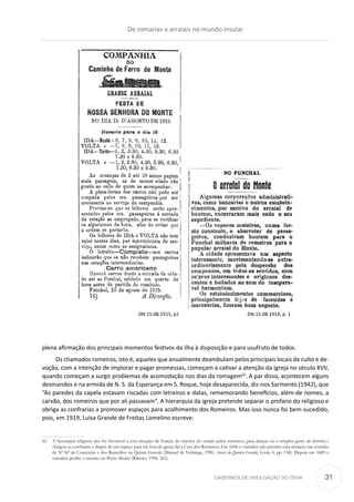 CADERNOS DE DIVULGAÇÃO DO CEHA
plena afirmação dos principais momentos festivos da ilha à disposição e para usufruto de todos.
Os chamados romeiros, isto é, aqueles que anualmente deambulam pelos principais locais de culto e de-
voção, com a intenção de implorar e pagar promessas, começam a cativar a atenção da igreja no século XVII,
quando começam a surgir problemas de acomodação nos dias da romagem62
. A par disso, acontecem alguns
desmandos e na ermida de N. S. da Esperança em S. Roque, hoje desaparecida, diz-nos Sarmento (1942), que
“As paredes da capela estavam riscadas com letreiros e datas, rememorando benefícios, além-de nomes, a
carvão, dos romeiros que por ali passavam”. A hierarquia da igreja pretende separar o profano do religioso e
obriga as confrarias a promover espaços para acolhimento dos Romeiros. Mas isso nunca foi bem-sucedido,
pois, em 1919, Luísa Grande de Freitas Lomelino escreve:
62	 A hierarquia religiosa não foi favorável a esta situação de fruição do interior do tempo pelos romeiros, para danças ou o simples gesto de dormir e
obrigou as confrarias a dispor de um espaço para tal, fora da igreja daí a Casa dos Romeiros. Em 1606 o visitador não permite essa situação nas ermidas
de Nª Srª da Conceição e dos Remédios na Quinta Grande (Manuel de Nóbrega, 1990, Anais da Quinta Grande, Girão, 4, pp. 158). Depois em 1689 o
visitador proíbe o mesmo no Porto Moniz (Ribeiro, 1996: 261).
DN.15.08.1915, p1 DN.15.08.1914, p. 1
De romarias e arraiais no mundo insular
31
 