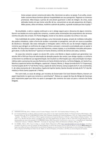 CADERNOS DE DIVULGAÇÃO DO CEHA
Como sempre vieram romeiros de toda a ilha. Dormiram no adro e na igreja. É um velho, encan-
tador costume Nossa Senhora oferecer hospitalidade aos seus peregrinos. Pagaram-se inúmeras
promessas. Mais braços e pernas de cera foram guarnecer o altar do milagre. Os círios, essas
delicadas hastes em que treme uma flor de luz, consumiram-se aos pés pequeninos da Virgem.
Mãos postas, olhos em êxtase, mulheres subiram de joelhos, a grande escada que leva à igreja.63
Na atualidade, o adro e a igreja continuam a ser o abrigo seguro para o descanso de alguns romeiros.
Dormir nas latadas era outra opção dos romeiros, a avaliar pelas reclamações dos proprietários dos terrenos
vizinhos do palco dos arraiais. Em Ponta Delgada, insiste-se nos danos causados nas vinhas e nas uvas.
Esta mobilidade de caráter religioso obriga a uma intervenção da igreja, através de múltiplas indicações
dos padres visitadores, sobre a forma de receber e acomodar os peregrinos, sem pôr em causa as questões
de decência e devoção. São estas indicações e limitações sobre a forma de uso do templo religioso pelos
romeiros que obrigam as confrarias do orago em festa a precaver a necessária acomodação para os apoiar e
acolher. Por força disso surgem as casas dos Romeiros, anexas à igreja, e as localidades marcadas pela passa-
gem deste. O sítio dos Romeiros64
aparece em Santo António, Estreito de Câmara de Lobos, Santana.
As casas dos romeiros surgem no século XVI, como a do Monte e depois acabam por generalizar nos
séculos XVII e XVIII por força da valorização da devoção popular dos santos, que obriga a igreja e a confraria
a intervirem no sentido da sua regulamentação. Daí resultam as informações que a documentação nos dispo-
nibiliza sobre a presença da casa dos Romeiros em Santo António da Serra, na Ponta Delgada, em Santa Cruz,
Machico (capela do Senhor dos Milagres, capela de S. Roque), Monte, S. Roque (ermida de N.ª S.ª Esperança),
Funchal (capela de N.ª S.ª de Penha França, capela de Santo Amaro), Caniço (capela de N. R. do Livramento),
C. de Lobos (convento de S. Bernardino, Capela do Espírito Santo), Quinta Grande (ermida de N.ª S.ª dos Re-
médios) e Porto Santo (capela de S. Pedro)
Por outro lado, as casas de abrigo, por iniciativa do Governador Civil José Silvestre Ribeiro, tiveram um
papel importante no apoio aos romeiros e caminhantes65
. Releve-se o papel da Casa de Abrigo do Caramujo
pelo importante papel que tinha no apoio à passagem dos romeiros da costa sul para a romaria de Ponta
Delgada.
63	 NEPOMUCENO, Rui, 2014, A Madeira na obra de Escritores Portugueses. Séculos XIX e XX, Funchal, Editora O Liberal, p. 148.
64	 Já o Curral dos Romeiros, no Monte, embora associado a estes, parece ter uma origem toponímica distinta. Cf. Ernesto Gonçalves,1992, Portugal e a Ilha,
Funchal, CEHA, pp. 185-187; NASCIMENTO, Cabral, 1950, O primeiro aforamento do Curral dos Romeiros: (1537), In: Arquivo Histórico da Madeira.
- Funchal. - Vol. VIII, nº 2, p. 98-102; id., 1950, O segundo aforamento do Curral dos Romeiros: (1630), In: Arquivo Histórico da Madeira. Funchal. - Vol.
VIII, nº 4, p. 200-203. Há quem afirma a sua filiação como uma numa família biscaia, que aparece na ilha no século XVI com João Romeiro, mas na
documentação não vimos essa associação. Cf. VERISSIMO, Nelson, 2004, Toponímia: património a preservar, in lharq, Revista de Arqueologia
e Património Cultural, n.º 4,Machico, ARCHAIS – Associação de Arqueologia e Defesa do Património da Madeira, 2004, pp. 49-59.
65	 Cf. VIEIRA, Alberto, 2016, Casas de abrigo, in Aprender Madeira, Disponível na Web: http://aprenderamadeira.net/casas-de-abrigo/. Consulta a
4.9.2018. É de relevar as Casas do Caramujo, do Monte Medonho, na serra de São Vicente; Casa do Lombo do Mouro, na serra da Ribeira Brava; Ra-
baçal, Casa da Bica da Cana, no Paúl da Serra; Casa da Fajã das Nogueiras, na serra do Faial, Casa das Queimadas, na serra de Santana, Casa do Ribeiro
Frio, na freguesia de São Roque do Faial; Casa dos Alpires, no sítio da Choupana, no Funchal, e a do Poiso, na serra da freguesia da Camacha.
De romarias e arraiais no mundo insular
32
 