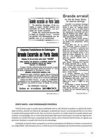 CADERNOS DE DIVULGAÇÃO DO CEHA
PORTO SANTO - UMA PEREGRINAÇÃO PERIFÉRICA
O Porto Santo surge no quadro desta mobilidade interna, não obstante enquadrar-se adentro da mobili-
dade marítima, atinente ao sistema de cabotagem, acabando por assumir uma posição periférica e um extra
no quadro desta peregrinação insular. Aqui as romarias assumem um caráter especial no quadro daquilo que
acontece no arquipélago. Há um movimento de peregrinação interna da ilha que é marcado por algumas fes-
tividades com caráter local para a população da ilha e outras, como a festa do Espírito Santo, em agosto, que
ganharam destaque no quadro das romarias do arquipélago.
A devoção ao Espírito Santo acompanha os primeiros povoadores da Madeira e mantém-se presente na
sua religiosidade. João Gonçalves Zarco, o chefe das primeiras expedições de reconhecimento e povoamento
DN.24.08.1935, p. 2
DN.18.08.1935, p. 2
DN.24.08.1934, p. 1
De romarias e arraiais no mundo insular
33
 