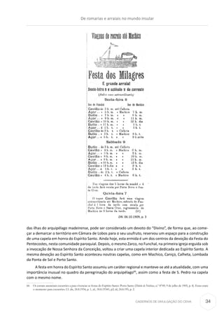CADERNOS DE DIVULGAÇÃO DO CEHA
das ilhas do arquipélago madeirense, pode ser considerado um devoto do “Divino”, de forma que, ao come-
çar a demarcar o território em Câmara de Lobos para o seu usufruto, reservou um espaço para a construção
de uma capela em honra do Espírito Santo. Ainda hoje, esta ermida é um dos centros da devoção da Festa do
Pentecostes, nesta comunidade paroquial. Depois, o mesmo Zarco, no Funchal, na primeira igreja erguida sob
a invocação de Nossa Senhora da Conceição, voltou a criar uma capela interior dedicada ao Espírito Santo. A
mesma devoção ao Espírito Santo aconteceu noutras capelas, como em Machico, Caniço, Calheta, Lombada
da Ponta de Sol e Porto Santo.
A festa em honra do Espírito Santo assumiu um caráter regional e manteve-se até a atualidade, com uma
importância inusual no quadro da peregrinação do arquipélago66
, assim como a festa de S. Pedro na capela
com o mesmo nome.
66	 Os jornais anunciam excursões a para vivenciar as festas do Espírito Santo: Porto Santo (Diário de Notícias, n.º 8749, 9 de julho de 1905, p. 4). Estas eram
o momento para excursões. Cf. dn, 24.8.1934, p. 1, id., 18.8.19345, p2; id, 24.8.195, p. 2.
DN. 06.10.1909, p. 3
De romarias e arraiais no mundo insular
34
 