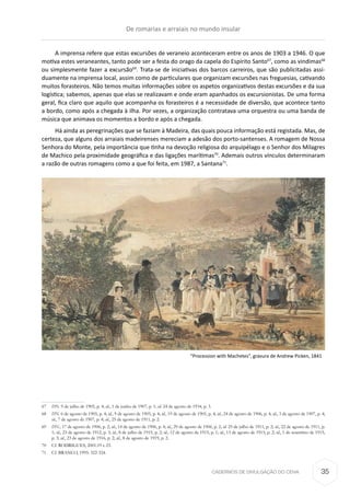 CADERNOS DE DIVULGAÇÃO DO CEHA
A imprensa refere que estas excursões de veraneio aconteceram entre os anos de 1903 a 1946. O que
motiva estes veraneantes, tanto pode ser a festa do orago da capela do Espírito Santo67
, como as vindimas68
ou simplesmente fazer a excursão69
. Trata-se de iniciativas dos barcos carreiros, que são publicitadas assi-
duamente na imprensa local, assim como de particulares que organizam excursões nas freguesias, cativando
muitos forasteiros. Não temos muitas informações sobre os aspetos organizativos destas excursões e da sua
logística; sabemos, apenas que elas se realizavam e onde eram apanhados os excursionistas. De uma forma
geral, fica claro que aquilo que acompanha os forasteiros é a necessidade de diversão, que acontece tanto
a bordo, como após a chegada à ilha. Por vezes, a organização contratava uma orquestra ou uma banda de
música que animava os momentos a bordo e após a chegada.
Há ainda as peregrinações que se faziam à Madeira, das quais pouca informação está registada. Mas, de
certeza, que alguns dos arraiais madeirenses mereciam a adesão dos porto-santenses. A romagem de Nossa
Senhora do Monte, pela importância que tinha na devoção religiosa do arquipélago e o Senhor dos Milagres
de Machico pela proximidade geográfica e das ligações marítimas70
. Ademais outros vínculos determinaram
a razão de outras romagens como a que foi feita, em 1987, a Santana71
.
67	 DN. 9 de julho de 1905, p. 4; id., 1 de junho de 1907, p. 1; id. 24 de agosto de 1934, p. 3.
68	 DN. 6 de agosto de 1905, p. 4; id., 9 de agosto de 1905, p. 4; id., 19 de agosto de 1905, p. 4; id., 24 de agosto de 1906, p. 4; id., 3 de agosto de 1907, p. 4;
id., 7 de agosto de 1907, p. 4; id., 25 de agosto de 1911, p. 2.
69	 DN., 17 de agosto de 1906, p. 2; id., 14 de agosto de 1906, p. 4; id., 29 de agosto de 1906, p. 2; id. 25 de julho de 1911, p. 2; id., 22 de agosto de 1911, p.
1; id., 23 de agosto de 1912, p. 3; id., 8 de julho de 1915, p. 2; id., 12 de agosto de 1915, p. 1; id., 13 de agosto de 1915, p. 2; id., 1 de setembro de 1915,
p. 3; id., 23 de agosto de 1916, p. 2; id., 8 de agosto de 1919, p. 2.
70	 Cf. RODRIGUES, 2001:19 e 23.
71	 Cf. BRANCO, 1995: 322-324.
“Procession with Machetes”, gravura de Andrew Picken, 1841
De romarias e arraiais no mundo insular
35
 