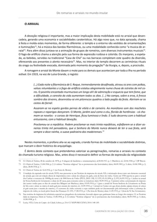 CADERNOS DE DIVULGAÇÃO DO CEHA
O ARRAIAL
A devoção religiosa é importante, mas a maior implicação desta mobilidade está no arraial que desen-
cadeia, gerando uma economia e sociabilidades caraterísticas. Há algo novo que, na data aprazada, chama
à festa e molda estes momentos, de forma diferente: o templo e o entorno são vestidos de ornamentações
e iluminações72
, há a música das bandas filarmónicas, ou uma modalidade conhecida como “a musica de ar-
raial73
. Para além disso juntava-se a animação de grupos de romeiros, com diversos instrumentos musicais74
.
O fogo-de-artifício chama a atenção pela sua forma de expressão ruidosa e colorida. Os manjares, a espeta-
da, as bebidas, servidas na tradicional “Casa de Chá” ou nas barracas completam este quadro da diversão,
oferecendo aos presentes o alento necessário75
. Mas, no interior do templo decorrem as cerimónias rituais
do orago ou festividade evocada, dominada pelo momento da pregação76
da liturgia, e, depois, a procissão.
A romagem e arraial do Monte davam o mote para os demais que aconteciam por toda a ilha no período
estival. Em 1919, na voz de Luísa Grande, o registo:
(…) Cada noite a filarmónica de S. Roque, tremendamente desafinada, atroou os ares com polkas,
valsas retumbantes e o fogo-de-artifício estalou alegremente numa chuva de estrelas de mil co-
res. O povinho encantado murmurava um longo ah! de admiração e esquecia que tem fome, que
a dificuldade, a carestia da vida aumentam todos os dias. (...) No campo, sobre a erva, à fresca
sombra das árvores, desenrolou-se em pitorescos quadros o lado pagão da festa. Abriram-se os
cestos do farnel.
Assaram-se no espeto gordas pernas de vitela e de carneiro. Ao monótono som dos machetes
rapazes e raparigas dançaram. O Monte, jardim azul como o céu, florido de hortênsias - cá cha-
mam-se novelos - e coroas de Henrique, ficou luminoso e lindo. E tudo decorreu com o habitual
entusiasmo, com a habitual devoção.
Proclamou-se a república. Podem proclamar-se mais trinta repúblicas, esfalfarem-se a dizer as-
neiras trinta mil pensadores, que a Senhora do Monte nunca deixará de ter a sua festa, será
sempre a doce rainha, a suave padroeira dos madeirenses.77
Nestes momentos, o profano alia-se ao sagrado, criando formas de mobilidade e sociabilidade distintas,
que marcam o devir histórico do arquipélago.
É dentro deste contexto que pretendemos valorizar as peregrinações, romarias e arraiais no contexto
do chamado turismo religioso. Mas, antes disso é necessário definir as formas de expressão da religiosidade
72	Cf. Diário de Notícias, 28 de outubro de 1878, p. 4 (aluguer de bandeiras e ornamentações); id.20.08.1911, p. 1 (Machico); id., 22.06.1920, p. 3 (Rª Brava).
73	Cf. Diário de Notícias, 13.08.1904, p. 2 (A rubrica “Notícias religiosa” da os pormenores das festividades); idem, 08.09.1905, p. 3; idem, 10.08.1908, p. 2;
idem, 28.08.1918, p. 1.
74	Cf. Diário de Notícias de 16.8.1916, p. 1 (na Festa do Monte).
75	 A tradição da espetada vem do século XVII, mas pressente-se nas Notícias da imprensa do século XX a valorização desta como um elemento essencial
do arraial, que está em relação direta de importância com o abate de cabeças de gado, com de litros de vinho. Assim em 1938 reporta-se para o arraial
dos Canhas o consumo de 1000Kg de carne e de 5000 litros de Vinho (PITA, 2003: 138). Cf. DN, 05.10.1894, p. 2; DN,16.09.1912, p. 1 (refere na arraial
de Nossa Senhora do Livramento o abate de 20 vacas, para consumo entre os romeiros); idem 30.09.1912, p. 3 (anúncio sobre a arrematação do imposto
das carnes verdes para os dias do arraial dos Milagres em Machico); idem, 03.09.1914, p. 1 (para o arraial de Nossa Senhora do Livramento na Ponta
de Sol, com o abate na véspera de muito gado para consumo dos romeiros); id., 12.09.1933, p. 1 (arraial no Caniço em que foram abatidas algumas dezenas de cabeças
de gado vacum para o consumo dos romeiros.). O consumo de vinho corrente a copo também pode ser documentado pela informação sobre a cobrança do
imposto do vinho, no local, pelos fiscais das Finanças. Cf. DN, 17.08.1915, p. 1 (Na festa do Monte); idem 11.09.1915, p. 1 (festa de N. Sra. Livramento).
76	 Nas notícias da imprensa há referência especial aos pregadores da cerimónia, havendo alguns que ganharam fama ao longo dos tempos. Cf. as Notícias
dada na imprensa: Diário de Notícias, 13.08.1904, p. 2 (A rubrica “Notícias religiosa” da os pormenores das festividades); idem, 08.09.1905, p. 3; idem,
10.08.1908, p. 2.
77	 Luzia, 1923, Cartas do Campo e da Cidade, Lisboa, p. 214. Cf. NEPOMUCENO, 2014: 148-149.
De romarias e arraiais no mundo insular
36
 