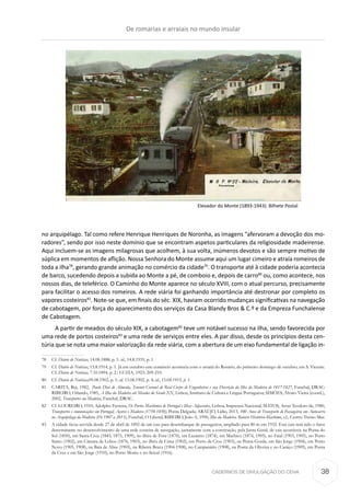 CADERNOS DE DIVULGAÇÃO DO CEHA
no arquipélago. Tal como refere Henrique Henriques de Noronha, as imagens “afervoram a devoção dos mo-
radores”, sendo por isso neste domínio que se encontram aspetos particulares da religiosidade madeirense.
Aqui incluem-se as imagens milagrosas que acolhem, à sua volta, inúmeros devotos e são sempre motivo de
súplica em momentos de aflição. Nossa Senhora do Monte assume aqui um lugar cimeiro e atraía romeiros de
toda a ilha78
, gerando grande animação no comércio da cidade79
. O transporte até à cidade poderia acontecia
de barco, sucedendo depois a subida ao Monte a pé, de comboio e, depois de carro80
ou, como acontece, nos
nossos dias, de teleférico. O Caminho do Monte aparece no século XVIII, com o atual percurso, precisamente
para facilitar o acesso dos romeiros. A rede viária foi ganhando importância até destronar por completo os
vapores costeiros81
. Note-se que, em finais do séc. XIX, haviam ocorrido mudanças significativas na navegação
de cabotagem, por força do aparecimento dos serviços da Casa Blandy Bros & C.º e da Empreza Funchalense
de Cabotagem.
A partir de meados do século XIX, a cabotagem82
teve um notável sucesso na ilha, sendo favorecida por
uma rede de portos costeiros83
e uma rede de serviços entre eles. A par disso, desde os princípios desta cen-
túria que se nota uma maior valorização da rede viária, com a abertura de um eixo fundamental de ligação in-
78	Cf. Diário de Notícias, 14.08.1888, p. 1: id., 14.8.1935, p. 1.
79	Cf. Diário de Notícias, 15.8.1914, p. 1. Já em outubro este comércio acontecia com o arraial do Rosário, do primeiro domingo de outubro, em S. Vicente.
Cf. Diário de Notícias, 7.10.1894, p. 2.: LUZIA, 1923: 209-210.
80	Cf. Diário de Notícias,09.08.1902, p. 1; id. 13.08.1902, p. 4; id., 15.08.1915, p. 1.
81	 CARITA, Rui, 1982,  Paulo Dias de Almeida, Tenente Coronel do Real Corpo de Engenheiros e sua Descrição da Ilha da Madeira de 1817-1827, Funchal, DRAC:
RIBEIRO, Orlando, 1985, A Ilha da Madeira até Meados do Século XX, Lisboa, Instituto de Cultura e Língua Portuguesa; SIMÕES, Álvaro Vieira (coord.),
2002, Transportes na Madeira, Funchal, DRAC.
82	 Cf. LOUREIRO, 1910, Adolpho Ferreira, Os Portos Marítimos de Portugal e Ilhas Adjacentes, Lisboa, Imprensa Nacional; MATOS, Artur Teodoro de, 1980,
Transportes e comunicações em Portugal, Açores e Madeira (1750-1850), Ponta Delgada; ARAÚJO, Lídio, 2013, 100 Anos de Transporte de Passageiros em Autocarro
no Arquipélago da Madeira (De 1907 a 2013), Funchal, O Liberal; RIBEIRO, João A, 1996, Ilha da Madeira. Roteiro Histórico-Marítimo, s.l., Centro Treino Mar.
83	 A cidade ficou servida desde 27 de abril de 1892 de um cais para desembarque de passageiros, ampliado para 80 m em 1932. Este cais terá sido o fator
determinante no desenvolvimento de uma rede costeira de navegação, juntamente com a construção, pela Junta Geral, de cais acostáveis na Ponta do
Sol (1850), em Santa Cruz (1845, 1875, 1909), no ilhéu de Fora (1870), em Lazareto (1874), em Machico (1874, 1905), no Faial (1903, 1905), no Porto
Santo (1902), em Câmara de Lobos (1876, 1903), no ilhéu de Cima (1902), em Porto da Cruz (1903), na Ponta Gorda, em São Jorge (1904), em Porto
Novo (1905, 1908), na Baía de Abra (1905), na Ribeira Brava (1904-1908), no Campanário (1908), na Ponta da Oliveira e no Caniço (1909), em Ponta
da Cruz e em São Jorge (1910), no Porto Moniz e no Seixal (1916).
Elevador do Monte (1893-1943). Bilhete Postal
De romarias e arraiais no mundo insular
38
 