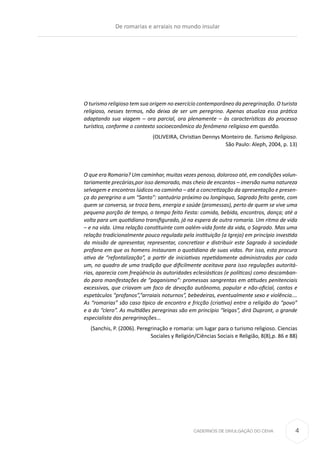 CADERNOS DE DIVULGAÇÃO DO CEHA
O turismo religioso tem sua origem no exercício contemporâneo da peregrinação. O turista
religioso, nesses termos, não deixa de ser um peregrino. Apenas atualiza essa prática
adaptando sua viagem – ora parcial, ora plenamente – às características do processo
turístico, conforme o contexto socioeconômico do fenômeno religioso em questão.
(OLIVEIRA, Christian Dennys Monteiro de. Turismo Religioso.
São Paulo: Aleph, 2004, p. 13)
O que era Romaria? Um caminhar, muitas vezes penoso, doloroso até, em condições volun-
tariamente precárias,por isso demorado, mas cheio de encantos – imersão numa natureza
selvagem e encontros lúdicos no caminho – até a concretização da apresentação e presen-
ça do peregrino a um “Santo”: santuário próximo ou longínquo, Sagrado feito gente, com
quem se conversa, se troca bens, energia e saúde (promessas), perto de quem se vive uma
pequena porção de tempo, o tempo feito Festa: comida, bebida, encontros, dança; até a
volta para um quotidiano transfigurado, já na espera de outra romaria. Um ritmo de vida
– e na vida. Uma relação constituinte com oalém-vida fonte da vida, o Sagrado. Mas uma
relação tradicionalmente pouco regulada pela instituição (a Igreja) em princípio investida
da missão de apresentar, representar, concretizar e distribuir este Sagrado à sociedade
profana em que os homens instauram o quotidiano de suas vidas. Por isso, esta procura
ativa de “refontalização”, a partir de iniciativas repetidamente administradas por cada
um, no quadro de uma tradição que dificilmente aceitava para isso regulações autoritá-
rias, aparecia com freqüência às autoridades eclesiásticas (e políticas) como descamban-
do para manifestações de “paganismo”: promessas sangrentas em atitudes penitenciais
excessivas, que criavam um foco de devoção autônomo, popular e não-oficial, cantos e
espetáculos “profanos”,“arraiais noturnos”, bebedeiras, eventualmente sexo e violência.…
As “romarias” são caso típico de encontro e fricção (criativa) entre a religião do “povo”
e a do “clero”. As multidões peregrinas são em princípio “leigas”, dirá Dupront, o grande
especialista das peregrinações...
(Sanchis, P. (2006). Peregrinação e romaria: um lugar para o turismo religioso. Ciencias
Sociales y Religión/Ciências Sociais e Religião, 8(8),p. 86 e 88)
De romarias e arraiais no mundo insular
4
 