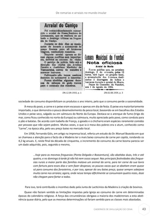 CADERNOS DE DIVULGAÇÃO DO CEHA
sociedade de consumo disponibilizam os produtos o ano inteiro, pelo que o consumo perde a sazonalidade.
À mesa do povo, a carne e o peixe eram escassos e apenas em dia de festa. O peixe era maioritariamente
importado, o que demonstra o pouco desenvolvimento da pesca local, baseando-se em bacalhau dos Estados
Unidos e peixe seco, salgado ou em salmoura do Norte da Europa. Destaca-se o arenque de fumo (trigo do
mar, como ficou conhecido no norte da Europa) ou salmoura, muito apreciado pelo povo, como conduto para
o pão e batatas. De acordo com Isabella de França, o gaiado e o chicharro eram espécies raramente comidas
por pessoas que não sejam pobres. Muitas vezes, o que ia à mesa dos pobres era o atum, conhecido como
“carne”, na época alta, pelo seu preço baixo no mercado local.
Em 1958, Fernando Góis, em artigo na imprensa local, referia um estudo do Dr. Manuel Boavida em que
se chamava a atenção para o facto de a Madeira ter o mais baixo consumo de carne per capita, rondando os
4,2 kg anuais. E, neste final da década de cinquenta, o incremento do consumo da carne bovina parecia ser
um dado adquirido, pois, segundo o mesmo,
...hoje para as mesmas freguesias (Ponta Delgada e Boaventura), são abatidas duas, três e até
quatro, e no domingo à tarde já não há nem ossos sequer. Nas principais festividades das fregue-
sias rurais a maior parte das famílias matava um animal da serra, para ter carne da sua lavra
com fartura para esses dias e sem fazer despesas; as poucas vacas que se abatiam eram quase
só para consumo dos forasteiros, e por isso, apesar do seu baixo preço, quase sempre sobejava
muita carne nos arraiais; agora, onde nesse tempo dificilmente se consumiam quatro rezes, doze
não chegam para fartar a todos.
Para isso, terá contribuído o incentivo dado pela Junta de Lacticínios da Madeira à criação de bovinos.
Quase não faziam sentido as limitações impostas pela Igreja ao consumo de carne em determinadas
épocas do calendário religioso. A força das circunstâncias obrigava a maioria dos madeirenses a esta absti-
nência quase diária, pelo que as mesmas determinações só fariam sentido para as classes mais abastadas.
DN.12.09.1933, p. 1 DN.02.08.1934, p. 3
De romarias e arraiais no mundo insular
43
 