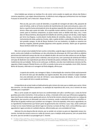 CADERNOS DE DIVULGAÇÃO DO CEHA
Uma tradição que sempre se manteve foi a de comer carne assada no espeto por alturas das festas e
romarias populares, cuja origem desconhecemos. A referência mais antiga que conhecemos traz-nos Gaspar
Frutuoso no século XVI, com a festa de S. Roque do Faial:
Pelo seu dia, que vem a outo de Setembro, se ajuntão de romagem de toda a ilha, passante de
outo mil almas, onde se vê huma rica feira de mantimentos de muita carne de porco, vaca e chi-
barro, a qual he huma estremada de carne de gostosa naquella ilha, ainda que em muitas outras
terras e ilhas seja a peior de todas. Ali se ajuntão muitos cabritos e fructas, e outras cousas de
comer, para os romeiros comprarem, os quaes muitas vezes se deixão estar dous, tres, e mais
dias em Nossa Senhora, descançando do trabalho do caminho, porque vem de dez, e doze legoas
por terra mui fragosa, e juntos fazem muitas festas de comedias, danças, e muzicas de muitos
instrumentos de violas, guitarras, fructas, rabis, e gaitas de fole; e pelas faldeas das ribeiras, que
tem grandes campos, no dia de Nossa Senhora é em seu outavario, se alojão os romeiros em
diversos magotes, fazendo grandes fogueiras entre aquelas serranias. Dizem que ali apareceo
Nossa Senhora onde tem a igreja.
Mas nem sempre esta tradição foi bem aceite e entendida, surgindo alguns testemunhos reprobatórios,
assim, contra esta tradição se manifestava um dos articulistas do almanaque de 1913 que referia os defeitos
perniciosos da tradicional usança dos dez reis ao sábado do pão e da carne em dias solenes ao som de fogue-
torios e musicórios em que o pobre come a rebentar, uma vez por ano, com a presença de centenas de imbecis
sem pejo de desfrutar esse espectáculo que devia ser banido dos países civilizados. Mas isto não demoveu os
madeirenses da sua tradição. Tenha-se em conta que, no Monte, uma das mais tradicionais romarias da ilha,
segundo o Padre Joaquim Plácido Pereira, em 1913, se vendia muita carne em espetada. Já em 1932, Horácio
Bento de Gouveia, referindo-se à romagem da Ponta delgada, afirma que:
o aspecto da cozinha, nas romagens é típico. A alimentação dos romeiros é feita exclusivamente
de carne de rezes que são abatidas nos lugares da festa. Nos arrais notáveis é vulgar observar-
mos uma alameda com mais de 150 bois e vacas dependurados de latadas. A carne é enfiada
num espeto de loiro e assada nas brasas.
A importância do arraial mede-se habitualmente pelo número de rezes que se abatia para saciar a fome
dos romeiros. Um dos aferidores populares, na avaliação da importância dos arrais, era o número de reses
abatidas para a espetada94
.
Mas a carne assada em espeto de louro era condimentada com pão e semilhas que a cesta do farnel
guardava para estes momentos. A isto juntava-se, ainda, o chamado vinho-seco que refrescava as gargantas,
dava mais força às cordas vocais, gastas pela secura. Ao farnel do romeiro, deveria ainda juntar-se a cabaça da
aguardente, que assumiu um desusado uso entre os romeiros, sendo o mata-bicho matinal e o calorifico ar-
tificial face às geadas matinais que sucediam nas romagens. Carne de espetada, vinho seco e aguardente, eis
os ingredientes fundamentais que faziam parte da gastronomia dos romeiros e que, hoje, ainda continuam
a impor-se nos novos festivais que deram lugar às romarias e arraiais do Paço. Com a única diferença, que a
aguardente é agora servida em cocktails diversos, diferenciados por uma variedade de frutas.
Ademais há uma doçaria dita da romaria, por se vender em arraiais ou para ser degustado nesses mo-
mentos. Ao bolo da romaria soma-se o caldo da romaria, que a tradição ainda preserva, com um prato forte
de carne, que era servido à sua passagem por S. Vicente.
94	Cf. Diário de Notícias.16.09.1912, p. 1(N .N. Livramento-Caniço); DN.03.09.1914, p. 1(N .N. Livramento-Caniço); DN.03.10.1914, p1(N .N. Livramen-
to-P. Sol); Heraldo da Madeira, 11.10.1914, p. 1; DN.12.09.1933, p. 1(N .N. Livramento-Caniço); DN.20.08.1935, p. 2 N.S. do Monte).
De romarias e arraiais no mundo insular
44
 