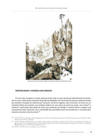 CADERNOS DE DIVULGAÇÃO DO CEHA
SINISTRALIDADE E VIOLÊNCIA NOS ARRAIAIS
Em torno das romagens e arraiais, devemos ainda notar os casos do dia que habitualmente ensombra-
vam os arrais. Sendo estes momentos de grande sociabilidade e de movimento de pessoas acabavam sempre
por acontecer situações de violência que marcavam, de forma negativa, estes momentos. O arraial era um
momento festivo de encontro, mas também poderia ser uma altura de acerto de contas, com roubos98
e
violência99
, potenciados pelo efeito do álcool, que acabavam por denegrir o espírito festivo e religioso que
acompanhava estes momentos. Daí a necessidade das autoridades locais em providenciar o necessário poli-
ciamento, durante os dias de arraial.100
98	Cf. DN, 6.9.1677, p. 2 (Bom Jesus de Ponta Delgada); id., 30.6.1910, p. 2 (S. Pedro em Santa Cruz); id.,12.9.1912, p2 (Loreto); id., 29.6.1920, p. 4 (Santo
António); id.,15.9.1931, p. 2 (Caniçal).
99	Cf. DN., 30.6.1910, p. 2 (Santa Cruz); id., 17.1.1914, p. 1 (Santo Amaro); id.,9.9.1915, p. 2 (Loreto); id., 27.9.1915, p. 3 (N. S. Vitória); id., 17.8.1916, p. 3
(Monte); id.,31.7.1917, p. 2 (Santana); id., 15.9.1931, p2 (Caniçal, Caniço); id.,12.9.1933, p. 1 (Sítio do Moreno- Stª Cruz); id., 10.10.1934, p. 1 (Senhor dos
Milagres-Machico); id., 9.12.1934 (N. S. Remédios- Stª Cruz).
100	Cf. DN., 11.10.1907, p. 2; id., 7.10.1908, p. 1; id., 8.10.1910, p. 3.
Percurso Santa Cruz Funchal, meados do século XlX. Gravura da Quinta das Cruzes
De romarias e arraiais no mundo insular
47
 