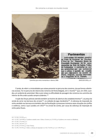 CADERNOS DE DIVULGAÇÃO DO CEHA
É ainda, de referir a sinistralidade que estava presente no percurso dos romeiros, da qual temos referên-
cias avulsas. Foi no percurso de retorno dos romeiros de Ponta Delgada, em S. Vicente101
que, em 1933, suce-
deu um acidente de automóvel. Mas o pior estava na dificuldade de passagem dos romeiros nos caminhos do
interior da ilha onde sucedia sempre acidentes.102
A ação das forças policiais atendia também ao horário de abertura dos estabelecimentos103
, ao preço da
venda da carne nas barracas dos arraiais104
, na coibição do jogo clandestino105
. A cobrança da imposição do
vinho vendido nas barracas era também alvo da fiscalização e provocava inúmeras vezes situações de conflito
e violência, como o que sucedeu em 1915106
no arraial do Loreto, por causa da cobrança da imposição do
vinho pelos fiscais.
101	Cf. DN., 5.9.1933, p. 4.
102	Cf. DN., 16.8.1904, p. 2 (acidente caminho entre a Tabua e Estreito); id., 5.9.1933, p. 4 (acidente com romeiro na Madalena).
103	Cf. DN., 27.6.1916, p. 2.
104	Cf. DN., 18.9.1917, p. 3.
105	Cf. DN., 27.9.1915, p. 3 (N.S. Vitória).
106	Cf. DN., 9.9.1915, p. 2. Sobre a cobrança da imposição ver. Dn, 17.8.1915, p. 1; id., 11.09.1915, p. 1.
Caminhos por entre montanhas e ribeiras.1900 DN.05.09.1933, p. 4
De romarias e arraiais no mundo insular
48
 