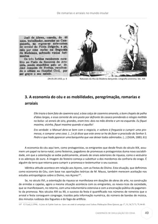 CADERNOS DE DIVULGAÇÃO DO CEHA
3. A economia do céu e as mobilidades, peregrimação, romarias e
arraiais
Elle trazia o bom fato de caxemira azul, a boa calça de cazemira amarela, o bom chapéo de palha
d’abas largas, e essa corrente de oiro posta por defronte do casaco prendendo o relogio mettido
no bolso- só anneis de oiro, grandes, eram tres: dois na mão direita e um na esquerda. Eu fiquei
maxima, visinha, fiquei maxima quando vi aquillo!
Era verdade: o Manuel dera-se bem com o negocio, e voltara á freguezia a cumprir uma pro-
messa, e comprar uma casa. (…) e já disse que este anno se ha de fazer a procissão do Senhor S.
Pedro e que hade pparecer uma barquinha que vae deixar todos admirados. (…) (SILVA, 1883, 61)
A economia do céu aqui tem, como protagonistas, os emigrantes que desde finais do século XIX, assu-
mem um papel na terra-natal, como festeiros, pagadores de promessas e protagonistas duma nova sociabili-
dade, em que a ostentação se exibe publicamente, através de sinais exteriores de riqueza, como o vestuário
e os adereços de ouro. A imagem do festeiro começa a substituir a dos mordomos da confraria do orago. É
alguém da terra que retorna para cumprir a promessa e testemunhar o seu sucesso.
Idêntica atitude acontece em relação aos Açores, com as Festas do Divino. Esta situação, que definimos
como economia do Céu, com base nas aportações teóricas de M. Mauss, também merecem aceitação nos
estudos antropológicos sobre o Divino, nos Açores107
.
Se, no século XVI, a ostentação da riqueza se manifestava em doações de obras de arte, na construção
de ermidas e capelas, agora a mesma situação acontecia com os emigrantes, os novos-ricos da sociedade,
que se manifestavam, no retorno, com uma indumentária ostensiva e com a encenação pública do pagamen-
to da promessa. Nos séculos XIX ou XX, o sucesso da festa é quantificado nos números de romeiros que o
arraial e festa conseguem congregar, trazidos pela informação numérica, do número de bandas de música,
dos minutos ruidosos dos foguetes e do fogo-de-artifício.
107	 Cf. Leal, J. (1994). As festas do Espírito Santo nos Açores: um estudo de antropologia social. Lisboa: Publicações Dom Quixote, pp. 17, 51, 54,72-73, 79, 84-85.
DN.05.09.1933, p. 4 Naturaes da Ilha da Madeira dançando. Litografia anónima. Séc. XIX
De romarias e arraiais no mundo insular
49
 