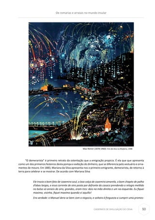 CADERNOS DE DIVULGAÇÃO DO CEHA
“O demerarista” é primeiro retrato da ostentação que a emigração propicia. É ela que que apresenta
como um dos primeiros festeiros desta pompa e exibição do dinheiro, que se diferencia pelo vestuário e orna-
mentos de mouro. Em 1883, Mariana da Silva apresenta-nos o primeiro emigrante, demerarista, de retorno à
terra para celebrar e se mostrar. De acordo com Mariana Silva
Ele trazia o bom fato de caxemira azul, a boa calça de cazemira amarela, o bom chapéo de palha
d’abas largas, e essa corrente de oiro posta por defronte do casaco prendendo o relogio mettido
no bolso só anneis de oiro, grandes, eram tres: dois na mão direita e um na esquerda. Eu fiquei
maxima, visinha, fiquei maxima quando vi aquillo!
Era verdade: o Manuel dera-se bem com o negocio, e voltara á freguezia a cumprir uma promes-
Max Römer (1878-1960): Fim-de-Ano na Madeira, 1948
De romarias e arraiais no mundo insular
50
 