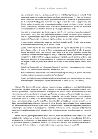 CADERNOS DE DIVULGAÇÃO DO CEHA
sa, e comprar uma casa. (…) e já disse que este anno se ha de fazer a procissão do Senhor S. Pedro
e que hade apparecer uma barquinha que vae deixar todos admirados. (…) Tudo era alegria na
pobre casinha dos pescadores: alegria que compartilhavam os visinhos e de que participou no
dia de S. Pedro toda a freguezia. Nunca em anno algum no dizer dos velhos se fez procissão mais
bonita: abriram o prestito quatro rapazes dos mais bem postos, montados a cavallo e vestidos
à turca com sua calça encarnada muito larga, seu turbante muito alto, que era um gosto ver e
segurando cada um sua bandeira de cores, que esvoaçava à brisa da tarde.
Logo apoz ia uma dança em que tomaram parte mais de vinte homens, metade dos quaes vcsti-
dos de mulher, e com fatos cada qual mais estravagante, levando todos uma carapuça ao uso da
ilha, mui enfeitada de fitas e flores: em seguida quatro raparigas vestidas á moda antiga da ilha
e que ainda hoje figuram nas festas do Espírito Santo e a que chamam saloias.
Levavam o peito cheio de joias, o pescoço quasi coberto pelos cordões de oiro, e as carapuças
artisticamente enfeitadas com fios de perolas e flores.
Quatro homens do mar dos mais valentes conduziam em seguida a barquinha, que ia cheia de
doces, fructas, milhares de ramos de flores, muitos ovos, grande quantidade de pães de assuear,
muitas garrafas de vinho, tudo disposto com a maior arte. Ao pé da barquinha iam os doze
“apóstolos” levando uma rede de pescar, nova, e vestidos de modo a querer imitar o trajo dos
companheiros do Divino Mestre: seguiam depois as irmandades, sendo a ultima confraria a do
Santissimo. A imagem de S. Pedro ostentava se enfeitada com grande variedade de flores. Atraz
da imagem o antes do pallio, lá se via com a sua capa de seda nova e vara de prata o nosso
Manuel.
Ao lado o velho pescador, que não sabia se havia de rir, ou chorar; e passava de uma para a outra
mão o “cirio”, tão distrahido caminhava, a rever-se no filho.
A musíca da cidade alegrava com seus harmoniosos sons aquella festa, e de quando em quando
estalejavam foguetes e ouviam-se os tiros de “apedreiros”
Finda a procissão a barquinha foi depositada no meio da igreja para quem a quizesse ver; e reco-
lhida depois pelo senhor vigário a quem pertence todos os annos. (SILVA, 1883: 61-64).
Manuel, filho dum humilde câmara-lobense, é o primeiro nessa função que os anais da História até ao
momento têm registado. Depois de 1883 até ao presente, outros se seguiram, alimentando, durante muito
tempo, o quotidiano e a vida dos conterrâneos. Tudo parecia ser feito no sentido de impressionar os que cá
estavam e presenciavam atentamente tudo, para que ficasse a certeza do sonho concretizado. Era um deme-
rarista de sucesso, que se mostra nas passerelles do cais da vila, como no adro da igreja e no momento da
procissão em honra de S. Pedro, na vila de Câmara de Lobos. O seu sucesso impressionava os que cá tinham
ficado e acendia esperanças naqueles cujos filhos tinham também emigrado que ansiavam também por um
dia ter a possibilidade da partilha deste momento de glória. A muitos jovens, ditava o alento para prosseguir
nos mesmos passos para que um dia aquele sonho se concretizassem. É este enlaçar de promessas compridas
com ambições e esperanças de outros que dita a resiliência do ilhéu, que o leva a prosseguir e não cruzar os
braços perante as adversidades. Afinal, todos se reviam neste demerarista e aguardavam pelo seu momento
de fama.
Outros festeiros, por força da roda do tempo histórico, foram aparecendo e dando continuidade a esta
tradição onde, muitas vezes, na ilusão da dádiva, se mistura o fugaz momento de afirmação social do festeiro,
promovendo-se a realidade socioeconómica que subjaz esta realidade. Daí que aos demeraristas, sucederam
os que vinham do Curaçau, Venezuela, África do Sul e outros mais destinos onde o madeirense fez fortuna,
que marcaram de forma evidente os arraiais madeirenses, na segunda metade do século XX.
De romarias e arraiais no mundo insular
51
 