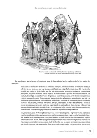 CADERNOS DE DIVULGAÇÃO DO CEHA
De acordo com Maria Lamas, o festeiro da festa da Ascensão do Senhor na Ponta de Sol era o alvo das
atenções:
Mas quem se torna alvo de todos os olhares e atenções, entre os mortais, ali na Ponta do Sol, é
o festeiro, que tem, por sua vez, a responsabilidade da magnificência da festa. Ele e a família,
incluída em todas as deferências que lhe são dispensadas, assumem também a categoria de
festejados, no plano humano, e esse aspecto da festividade é o que lhe dá carácter especial. De
resto, tudo se liga, pois as honrarias dirigidas ao respectivo festeiro serão tanto mais calorosas
e convictas quanto maior foro esplendor das cerimónias religiosas, o aparato com que ele e a
família se apresentarem e a abundância, variedade e requinte do banquete por ele custeado,
reunindo à sua volta parentes, aderentes, amigos, sacerdotes, a mesa da confraria e todas as
outras pessoas que tomaram parte na organização e realização da festa. Porque não se trata
apenas duma celebração limitada à Fé e às pompas do culto externo, mas dum acontecimento
com carácter cívico e um significado social da maior importância naquele meio.
Ser festeiro da festa da Ascenção corresponde a subir de categoria e ingressar numa espécie de
escol, onde são admitidos, exclusivamente, os homens de conduta irrepreensível abastado have-
res. Receber essa honra equivale a ser publicamente incluido entre as pessoas de «maior riqueza
e honorabilidade. Assim, o título de festeiro confere ao seu possuidor uma dignidade vitalícia que
é a mais ambicionada recompensa do chefe de família que se presa - sem falar na prosperidade
que, implicitamente, ele testemunha. É no próprio dia da Ascenção, em plena missa, que se pro-
Desenho inserto na obra de W. R. Wilde, Narrative af a Voyage to Madeira,
Teneriffe and a/ong the shores ot the Mediterranean, Dublin 1840
De romarias e arraiais no mundo insular
52
 