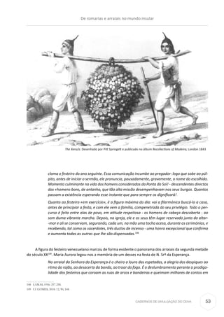 CADERNOS DE DIVULGAÇÃO DO CEHA
clama o festeiro do ano seguinte. Essa comunicação incumbe ao pregador: logo que sobe ao púl-
pito, antes de iniciar o sermão, ele pronuncia, pausadamente, gravemente, o nome do escolhido.
Momento culminante na vida dos homens considerados da Ponta do Sol! - descendentes directos
dos «homens-bons, de antanho, que tão alta missão desempenhavam nos seus burgos. Quantos
passam a existência esperando esse instante que para sempre os dignificará!
Quanto ao festeiro «em exercício», é a figura máxima do dia: vai a filarmónica buscá-lo a casa,
antes de principiar a festa, e com ele vem a família, compenetrada do seu privilégio. Todo o per-
curso é feito entre alas de povo, em atitude respeitosa - os homens de cabeça descoberta - ao
som duma vibrante marcha. Depois, na igreja, ele e os seus têm lugar reservado junto do altar-
-mor e ali se conservam, segurando, cada um, na mão uma tocha acesa, durante as cerimónias, e
recebendo, tal como os sacerdotes, três ductos de incenso - uma honra excepcional que confirma
e aumenta todas as outras que lhe são dispensadas.108
A figura do festeiro venezuelano marcou de forma evidente o panorama dos arraiais da segunda metade
do século XX109
. Maria Aurora legou-nos a memória de um desses na festa de N. Srª da Esperança.
No arraial da Senhora da Esperança é o cheiro a louro das espetadas, a alegria dos despiques ao
ritmo do rajão, ao desacerto da banda, ao troar do fogo. É o deslumbramento perante a prodiga-
lidade dos festeiros que coroam as ruas de arcos e bandeiras e queimam milhares de contos em
108	 LAMAS, 1956: 257-258.
109	 Cf. GOMES, 2018: 12, 90, 148.
The Xero/a. Desenhado por Pitt Springett e publicado no álbum Recollections of Madeira, London 1843
De romarias e arraiais no mundo insular
53
 