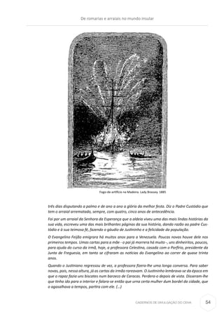 CADERNOS DE DIVULGAÇÃO DO CEHA
três dias disputando a palmo e de ano a ano a glória da melhor festa. Diz o Padre Custódio que
tem o arraial arrematado, sempre, com quatro, cinco anos de antecedência.
Foi por um arraial da Senhora da Esperança que a aldeia viveu uma das mais lindas histórias da
sua vida, escreveu uma das mais brilhantes páginas da sua história, dando razão ao padre Cus-
tódio e à sua teimosa fé, fazendo o gáudio de Justininho e a felicidade da população.
O Evangelino Feijão emigrara há muitos anos para a Venezuela. Poucas novas houve dele nos
primeiros tempos. Umas cartas para a mãe - o pai já morrera há muito -, uns dinheiritos, poucos,
para ajuda do curso da irmã, hoje, a professora Celestina, casada com o Porfírio, presidente da
Junta de Freguesia, em tanto se cifraram as notícias do Evangelino ao correr de quase trinta
anos.
Quando o Justiniano regressou de vez, a professora fizera-lhe uma longa conversa. Para saber
novas, pois, nessa altura, já as cartas do irmão rareavam. O Justininho lembrava-se da época em
que o rapaz fazia uns biscates num barzeco de Caracas. Perdera-o depois de vista. Disseram-lhe
que tinha ido para o interior e falara-se então que urna certa mulher dum bordel da cidade, que
o agasalhava a tempos, partira com ele. (…)
Fogo-de-artifício na Madeira. Lady Brassey. 1885
De romarias e arraiais no mundo insular
54
 