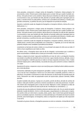 CADERNOS DE DIVULGAÇÃO DO CEHA
Anos passados, começaram a chegar cartas do Evangelino. E bolívares. Estava próspero. Foi
anunciando a visita. Primeiro para a festa depois para o arraial. Até que o padre Custódio con-
firmou. Viria pelo arraial e seria o festeiro. Nessa altura já a Celestina era mãe de dois rapazotes
e acrescentara a casa, que herdara da mãe, fazendo um grande salão junto à garagem para as
festas: o marido entrara na vida política, sonhava com a presidência da Câmara, e recebia, para
grandes comezainas, os políticos da zona, que ali alapavam em período de eleições.
Quando o Justininho soube da chegada do Evangelino a transpirar dinheiro, cheirou-lhe a novi-
dade grossa. (…)
Anos passados, começaram a chegar cartas do Evangelino. E bolívares. Estava próspero. Foi
anunciando a visita. Primeiro para a festa depois para o arraial. Até que o padre Custódio con-
firmou. Viria pelo arraial e seria o festeiro. Nessa altura já a Celestina era mãe de dois rapazotes
e acrescentara a casa, que herdara da mãe, fazendo um grande salão junto à garagem para as
festas: o marido entrara na vida política, sonhava com a presidência da Câmara, e recebia, para
grande comezainas, os políticos da zona, que ali alapavam em período de eleições.
Quando o Justininho soube da chegada do Evangelino a transpirar dinheiro, cheirou-lhe a no-
vidade grossa. convites para os deputados seus conhecidos. E, regalado, já se via nas listas das
próximas eleições como candidato à presidência da Câmara.
Levantaram-se barracas de comes e bebes na rua principal com pipas de vinho seco ao lado. O
cheiro a louro espalhava-se por todos os sítios.
Na última carta, o Evangelino dava nota do dia da chegada e acrescentava que o santeiro a
quem encomendara o trabalho dera a Santa por terminada. Viria de contentor. (...)
Chegou a véspera do arraial. Logo pela manhãzinha um troar de vinte e um foguetes levantou
ecos desde a muralha da montanha até ao rés do mar. Logo a banda arrancou, afinada, rumo à
casa do Evangelino. A família aprumou-se toda no terraço enquanto arrancava o hino. E todos
entraram depois para o salão de festas, nos fundos da casa, para comerem os doces e beberem
uns copos.
Quando de lá saíram, romperam a tocar com mais força para a habitual volta à aldeia anuncian-
do o início das festas.
Camionetas enfeitadas de gente despejavam garrafões e cestas no largo da igreja. Encheram-
-se as ruas de risos e despiques e havia no ar um cheiro doce a espetada, perfume a vinho e a
pão fresco. Era grande o movimento ao redor das barracas no descarregar de grandes peças de
carne. Passeavam nas mãos da pequenada nuvens de açúcar-doce, pipocas coloridas, balões
garridos.
O padre Custódio não parava. A igreja era um jardim, prenhe de flores, forrada de cortinas de
verdura. Cedo pela manhã os primeiros romeiros acenderam as velas das promessas. O Justini-
nho metera dois empregados para os dias do arraial. Reforçara o stock, esfregava as mãos de
contente ao pensar no fecho da caixa ao fim do dia. Fervilhavam os comentários. (…)
As portas da casa da professora Celestina estiveram abertas todo o dia. Era um vaivém de gente
bebendo à saúde do festeiro. Corria o vinho das pipas, esquartejavam-se vitelos para o espeto.
Da cozinha vinha um cheiro bom a assados, bolos, pudins. Que à noite havia grande banquete
para os convidados especiais. Comentava-se à boca fechada que o Presidente do Governo estaria
presente, para homenagear, no Evangelino, todos os emigrantes da região que não esqueciam
a sua terra.
Fumando um grosso charuto, o Evangelino passeava-se entre os visitantes. A Amarilda de lante-
De romarias e arraiais no mundo insular
55
 