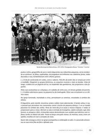 CADERNOS DE DIVULGAÇÃO DO CEHA
joulas e cetins, gargantilha de ouro e anéis fulgurantes nas mãozinhas pequenas, sorria receben-
do as senhoras. As filhas, esplêndidas, de pregadores de brilhantes nas cabeleiras fartas, todas
dourados e rosa, borboleteavam entre olhares gulosos.
(…) O dia foi acelerando em ruídos, cores e sabores. Pelo fim da tarde não se rompia por entre
a multidão. Chegaram os grupos folclóricos, os conjuntos musicais e mais as bandas. Vista de
longe, a aldeia era um fogacho de luz, no resplendor das gambiarras, dos projectores e dos fo-
guetes.
Pelas ruas acotovelava-se o despique, em rodadas de vinho seco, em breves goladas de poncha.
(…) A aldeia adormeceu quase na pequena luz da madrugada. Pelas ruas arrastavam-se os últi-
mos copos.
Na igreja iluminada, incendiada a círios, pernoitavam os romeiros, encostados à sombra dos
altares.
O foguetório, pela manhã, encontrou ainda a aldeia meia adormecida. A banda voltou à rua,
o pessoal que pernoitara nas camionetas comia a bucha do pequeno-almoço. E um ar lavado
passeava na sombra das vinhas. Perto do meio-dia já se ouvia a música religiosa. E todos se
preparavam para a missa. Abriram-se alas à entrada do Evangelino, cabelo esticado a gel, fato
branco, ar próspero e feliz. A Amarilda estava deslumbrante num vestido azul-eléctrico com re-
flexos verdes no dobrar da seda. Trazia no braço uma pele vistosa. As meninas, essas, eram um
apetite, envoltas em tule e coroadas de rosas.
Quem não conseguiu entrar na igreja acompanhou a celebração no adro. E a procissão atraves-
sou as ruas entre filas de fiéis e afinado coro.
Banda Municipal da Ribeira Brava, 1972-1976. Photographia-Museu “Vicentes “, Funchal
De romarias e arraiais no mundo insular
56
 