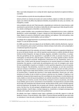 CADERNOS DE DIVULGAÇÃO DO CEHA
Mas o que todos desejavam era o cortejo da tarde. Aquele que devolveria à capela do Calhau a
sua Santa.
E o povo apinhou-se junto da casa da professora Celestina.
Saíram primeiro as meninas da escola com ramos de flores, depois os irmãos da confraria e a
seguir, aos ombros dos filhos da professora Celestina, do presidente da Junta, seu marido, e do
Evangelino, o andor.
Uma verdadeira obra de arte! Todo dourado e atapetado por centenas de cravos brancos, onde
assentavam os pés da Santa. De ambos os lados fitas de cetim seguras por mãos de gentis senho-
ras, donde se distinguiam a Amarilda e a menina Zulmira.
Atrás, o padre Custódio, mais o presidente da Câmara e o deputado da terra e mais o chefe dos
Bombeiros e outras autoridades. A seguir, a banda em hino desconcertado. Fez-se silêncio no
largo. Depois um sussurro e finalmente o povo rebentou num aplauso. E foi entre palmas, vivas
e muita surpresa que a Santa desfilou rumo ao Calhau.110
A tradição não se apaga facilmente e as promessas sempre encontram momento da sua concre-
tização. É o caso da Quinta Grande:
Em 2009, quarenta e dois anos depois de sair da Madeira, Abílio e família, finalmente, regressa-
ram o Campanário, para cumprir a promessa. A festa começou muito antes, com a preparação e
a tradicional apanha de açucenas.
Na madrugada do dia 25 de setembro, tal como é tradição, os festeiros e populares dirigiram-se
às serras da Quinta Grande, com o fim de apanhar açucenas para os enfeites da festa de Nossa
Senhora do Bom Despacho. Ao toque de búzios, foguetes, acordeão e concertinas, e a compa-
nhia das garrafinhas de licor, aguardente e o garrafão de vinho, as pessoas reuniram-se, pela
madrugada, na volta do Pico, atrás da capela, e lá foram, em cortejo, apanhar as flores. Durante
o percurso, o grupo foi crescendo. Antigamente, deslocavam-se a pé. Atualmente, como a es-
trada é boa, a maior parte das pessoas transporta-se em veículos próprios ou à boleia, até às
Fontainhas. No regresso, a maior parte dos participantes vem a pé, em romagem, pois, assim,
há mais sociabilidade e respeita-se a tradição. O senhor gostinho, fogueteiro, de vez em quando,
lança um foguete. Nas fontainhas, reuniram-se a cantar ao despique, ao som das concertinas.
Logo que começou a amanhecer, as pessoas dividiram-se, indo cada um para seu lado, procurar
açucenas. Alguns locais estão cheios de flores, outros nem tanto. É preciso procurar, mas sempre
se encontra flores. A apanha das açucenas é uma tarefa estimulante, mesmo que, por vezes,
tenhamos de molhar os pés na lama ou arriscar a picarmo-nos nos silvados. O regresso é um
espetáculo inesquecível para aqueles que têm o privilégio de nele participar. As várias dezenas de
cestos, baldes ou ramos de açucenas perfazem um colorido maravilhoso. O perfume das flores dá
um toque único os romeiros, na esta. Cerca das 9h, começam a reunir-se as pessoas, com as flo-
res já colhidas, para os carros. Concentram-se nas Fontainhas. Um grupo desceu a pé pela vereda
do Escrivão, das Fontainhas até à Quinta Grande. No final desta vereda, junto à estrada regional,
outros ali esperaram. De seguida, vem um grupo a pé, à frente e, logo atrás, algumas dezenas de
carros. Na Vera Cruz, há uma paragem obrigatória para o de jejum, com sandes de bacalhau e
algumas bebidas. A partir daqui, o cortejo reagrupa-se, novamente; a romagem prossegue pela
estrada, até à capela, num percurso de vários quilómetros.
No sábado, teve lugar o habitual arraial. Após a girândola, ao meio-dia, segue-se a visita da
banda de música, à casa do festeiro. Mas, Abílio e Francisca fizeram questão de que esta visita
se estendesse à casa dos pais, já falecidos. Foi uma homenagem em sua memória, comovente
110	 HOMEM, Maria Aurora Carvalho, 1992, A Santa do Calhau, Lisboa, Editorial Notícias, pp-17-27.
De romarias e arraiais no mundo insular
57
 