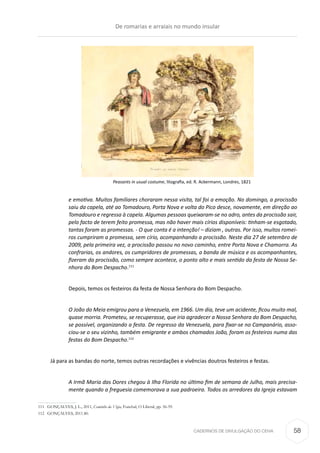 CADERNOS DE DIVULGAÇÃO DO CEHA
e emotiva. Muitos familiares choraram nessa visita, tal foi a emoção. No domingo, a procissão
saiu da capela, até ao Tomadouro, Porta Nova e volta do Pico desce, novamente, em direção ao
Tomadouro e regressa à capela. Algumas pessoas queixaram-se no adro, antes da procissão sair,
pelo facto de terem feito promessa, mas não haver mais círios disponíveis: tinham-se esgotado,
tantas foram as promessas. - O que conta é a intenção! – diziam , outras. Por isso, muitos romei-
ros cumpriram a promessa, sem círio, acompanhando a procissão. Neste dia 27 de setembro de
2009, pela primeira vez, a procissão passou no novo caminho, entre Porta Nova e Chamorra. As
confrarias, os andores, os cumpridores de promessas, a banda de música e os acompanhantes,
fizeram da procissão, como sempre acontece, o ponto alto e mais sentido da festa de Nossa Se-
nhora do Bom Despacho.111
Depois, temos os festeiros da festa de Nossa Senhora do Bom Despacho.
O João do Meia emigrou para a Venezuela, em 1966. Um dia, teve um acidente, ficou muito mal,
quase morria. Prometeu, se recuperasse, que iria agradecer a Nossa Senhora do Bom Despacho,
se possível, organizando a festa. De regresso da Venezuela, para fixar-se no Campanário, asso-
ciou-se o seu vizinho, também emigrante e ambos chamados João, foram os festeiros numa das
festas do Bom Despacho.112
Já para as bandas do norte, temos outras recordações e vivências doutros festeiros e festas.
A Irmã Maria das Dores chegou à Ilha Florida no último fim de semana de Julho, mais precisa-
mente quando a freguesia comemorava a sua padroeira. Todos os arredores da Igreja estavam
111	 GONÇALVES, J. L., 2011, Caminho da Vigia, Funchal, O Liberal, pp. 56-59.
112	 GONÇALVES, 2011.80.
Peasants in usual costume, litografia, ed. R. Ackermann, Londres, 1821
De romarias e arraiais no mundo insular
58
 