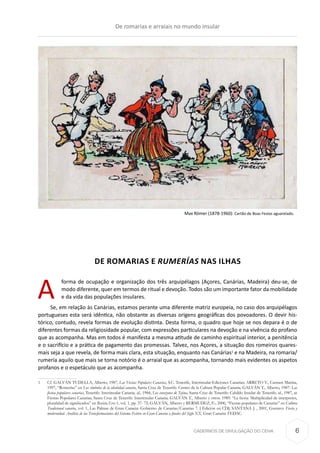 CADERNOS DE DIVULGAÇÃO DO CEHA
DE ROMARIAS E RUMERÍAS NAS ILHAS
A
forma de ocupação e organização dos três arquipélagos (Açores, Canárias, Madeira) deu-se, de
modo diferente, quer em termos de ritual e devoção. Todos são um importante fator da mobilidade
e da vida das populações insulares.
Se, em relação às Canárias, estamos perante uma diferente matriz europeia, no caso dos arquipélagos
portugueses esta será idêntica, não obstante as diversas origens geográficas dos povoadores. O devir his-
tórico, contudo, revela formas de evolução distinta. Desta forma, o quadro que hoje se nos depara é o de
diferentes formas da religiosidade popular, com expressões particulares na devoção e na vivência do profano
que as acompanha. Mas em todos é manifesta a mesma atitude de caminho espiritual interior, a penitência
e o sacrifício e a prática de pagamento das promessas. Talvez, nos Açores, a situação dos romeiros quares-
mais seja a que revela, de forma mais clara, esta situação, enquanto nas Canárias1
e na Madeira, na romaria/
rumería aquilo que mais se torna notório é o arraial que as acompanha, tornando mais evidentes os aspetos
profanos e o espetáculo que as acompanha.
1	 Cf. GALVÁN TUDELLA, Alberto, 1987, Las Fiestas Populares Canarias, S.C. Tenerife, Interinsular-Ediciones Canarias; ARRETO V., Carmen Marina,
1997, “Romerías” en Los símbolos de la identidad canaria, Santa Cruz de Tenerife: Centro de la Cultura Popular Canaria; GALVÁN T., Alberto, 1987: Las
fiestas populares canarias, Tenerife: Interinsular Canaria; id., 1984, Los corazones de Tejina, Santa Cruz de Tenerife: Cabildo Insular de Tenerife; id., 1987, as
Fiestas Populares Canarias, Santa Cruz de Tenerife: Interinsular Canaria; GALVÁN T., Alberto y otros. 1989: “La fiesta: Multiplicidad de interpretes,
pluralidad de significados” en Revista Eres 1, vol. 1, pp. 37- 72; GALVÁN, Alberto y BERMUDEZ, F.:, 2000, “Fiestas populares de Canarias” en Cultura
Tradicional canaria, vol. 1, Las Palmas de Gran Canaria: Gobierno de Canarias/Canarias 7. [ Edición en CD]; SANTANA J. , 2001, Gustavo: Fiesta y
modernidad. Análisis de las Transformaciones del Sistema Festivo en Gran Canaria a finales del Siglo XX, Gran Canaria: FEDAC.
Max Römer (1878-1960): Cartão de Boas Festas aguarelado.
De romarias e arraiais no mundo insular
6
 