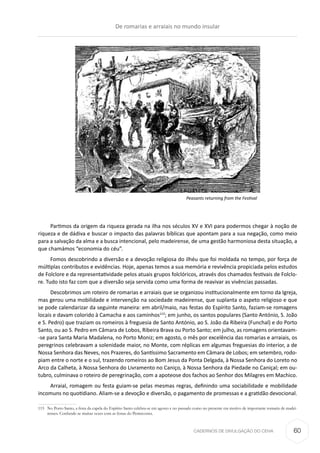 CADERNOS DE DIVULGAÇÃO DO CEHA
Partimos da origem da riqueza gerada na ilha nos séculos XV e XVI para podermos chegar à noção de
riqueza e de dádiva e buscar o impacto das palavras bíblicas que apontam para a sua negação, como meio
para a salvação da alma e a busca intencional, pelo madeirense, de uma gestão harmoniosa desta situação, a
que chamámos “economia do céu”.
Fomos descobrindo a diversão e a devoção religiosa do ilhéu que foi moldada no tempo, por força de
múltiplas contributos e evidências. Hoje, apenas temos a sua memória e revivência propiciada pelos estudos
de Folclore e da representatividade pelos atuais grupos folclóricos, através dos chamados festivais de Folclo-
re. Tudo isto faz com que a diversão seja servida como uma forma de reavivar as vivências passadas.
Descobrimos um roteiro de romarias e arraiais que se organizou institucionalmente em torno da Igreja,
mas gerou uma mobilidade e intervenção na sociedade madeirense, que suplanta o aspeto religioso e que
se pode calendarizar da seguinte maneira: em abril/maio, nas festas do Espírito Santo, faziam-se romagens
locais e davam colorido à Camacha e aos caminhos115
; em junho, os santos populares (Santo António, S. João
e S. Pedro) que traziam os romeiros à freguesia de Santo António, ao S. João da Ribeira (Funchal) e do Porto
Santo, ou ao S. Pedro em Câmara de Lobos, Ribeira Brava ou Porto Santo; em julho, as romagens orientavam-
-se para Santa Maria Madalena, no Porto Moniz; em agosto, o mês por excelência das romarias e arraiais, os
peregrinos celebravam a solenidade maior, no Monte, com réplicas em algumas freguesias do interior, a de
Nossa Senhora das Neves, nos Prazeres, do Santíssimo Sacramento em Câmara de Lobos; em setembro, rodo-
piam entre o norte e o sul, trazendo romeiros ao Bom Jesus da Ponta Delgada, à Nossa Senhora do Loreto no
Arco da Calheta, à Nossa Senhora do Livramento no Caniço, à Nossa Senhora da Piedade no Caniçal; em ou-
tubro, culminava o roteiro de peregrinação, com a apoteose dos fachos ao Senhor dos Milagres em Machico.
Arraial, romagem ou festa guiam-se pelas mesmas regras, definindo uma sociabilidade e mobilidade
incomuns no quotidiano. Aliam-se a devoção e diversão, o pagamento de promessas e a gratidão devocional.
115	 No Porto Santo, a festa da capela do Espírito Santo celebra-se em agosto e no passado como no presente era motivo de importante romaria de madei-
renses. Confunde-se muitas vezes com as festas do Pentecostes.
Peasants returning from the Festival
De romarias e arraiais no mundo insular
60
 
