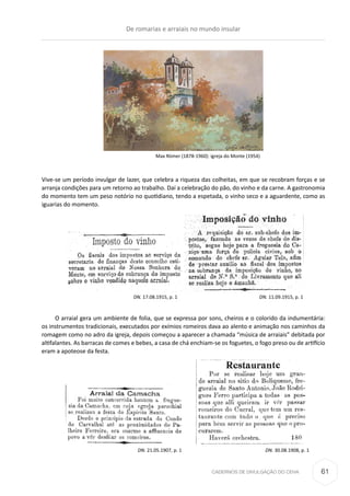 CADERNOS DE DIVULGAÇÃO DO CEHA
Vive-se um período invulgar de lazer, que celebra a riqueza das colheitas, em que se recobram forças e se
arranja condições para um retorno ao trabalho. Daí a celebração do pão, do vinho e da carne. A gastronomia
do momento tem um peso notório no quotidiano, tendo a espetada, o vinho seco e a aguardente, como as
iguarias do momento.
				 DN. 17.08.1915, p. 1 				 DN. 11.09.1915, p. 1
O arraial gera um ambiente de folia, que se expressa por sons, cheiros e o colorido da indumentária:
os instrumentos tradicionais, executados por exímios romeiros dava ao alento e animação nos caminhos da
romagem como no adro da igreja, depois começou a aparecer a chamada “música de arraiais” debitada por
altifalantes. As barracas de comes e bebes, a casa de chá enchiam-se os foguetes, o fogo preso ou de artifício
eram a apoteose da festa.
	 DN. 21.05.1907, p. 1	 DN. 30.08.1908, p. 1
Max Römer (1878-1960): igreja do Monte (1954)
De romarias e arraiais no mundo insular
61
 