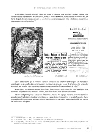 CADERNOS DE DIVULGAÇÃO DO CEHA
Mas o arraial também acontecia com o ver passar os romeiros, que acontecia tanto no Funchal, com
os romeiros do Espírito Santo da Camacha116
, como no Arraial do Monte, ou noutros do interior da ilha, em
Ponta Delgada. Os romeiros associavam-se aos olheiros dos romeiros que em sítios estratégicos dos caminhos
se envolviam com os forasteiros117
.
	 Funchal, from the Palheiro road 	 DN.02.08.1934, p. 3 	 DN. 17.07.1887, p. 4
Desde o século XVII que as romarias e arraiais têm associado uma feira onde se gera um mercado de
ocasião para as produções do momento, assim como para a compra e venda de artefactos. Há uma outra
economia que envolve estes momentos e que acompanha o pulsar festivo dos locais de culto118
.
A descoberta nos anais da História desta faceta do quotidiano histórico da ilha é um legado do atual
Folclore e faz parte da nossa memória coletiva, apesar de muitas vezes descontextualizado.
Há uma tradição religiosa e lúdica que determina a História dos espaços insulares, com uma destacada
posição na definição da identidade arquipelágica, no espaço de convívio das ilhas ou gerado fora delas. É uma
marca identitária insular que teima em persistir de múltiplas formas, nesta sociedade global e que merece
ser valorizada e divulgada.
116	 Cf. DN, 5.6.1895, p. 1; id. 5.6.1906, p. 2; id., 12.5.1910, p. 1; 27.5.1912, p. 2.
117	 Cf. Dn, 5.9.1895, p. 2; id., 5.6.1895, p. 1: id.,15. 5.1895, p. 1; id., 25.08.1895, p. 1; id., 10.09.1910, p. 2.
118	 Cf. Dn, 7.10.1878, p. 4 (Festa do Rosário em S. Vicente); dn.18.06.1886, p. 1 (“feira na Santa do Porto Moniz”); DN.15.07.1887, p. 4 (Madalena do P.
Moniz); DN.07.10.1894, p. 2 (N. S. Rosário-S. Vicente).
De romarias e arraiais no mundo insular
62
 