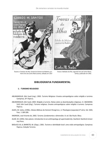 CADERNOS DE DIVULGAÇÃO DO CEHA
BIBLIOGRAFIA FUNDAMENTAL
	 1. - TURISMO RELIGIOSO
ABUMANSSUR, Edin Sued (org.). 2003. Turismo Religioso: Ensaios antropológicos sobre religião e turismo.
Campinas, SP: Papirus.
ABUMANSSUR, Edin Sued, 2003. Religião e turismo. Notas sobre as deambulações religiosas. In: ABUMANS-
SUR, Edin Sued (Org.). Turismo religioso. Ensaios antropológicos sobre religião e turismo. Campinas:
Papirus.
ALVES, M. Isidro, (1996), «Raízes Bíblicas do Homem Peregrino», in Theologica (separata) 2ª série, Vol. XXXI,
Fasc. 1 189-200.
ANDRADE, José Vicente de, 2002. Turismo: fundamentos e dimensões. 8. ed. São Paulo: Ática.
AUGÉ, M. (1995). Non-places: introduction to an anthropology of supermodernity. Stanford: Stanford Univer-
sity Press.
BADUCCI JR, A; BARRETO, M. (Orgs.). 2001. Turismo e identidade local: uma visão antropológica. Campinas:
Papirus, Coleção Turismo.
Tocares e Cantares da Ilha. Estudo do Folclore da Madeira, pri-
meiro livro de Carlos Maria Santos, editado em 1937
Trovas e Bailados da Ilha, segundo livro de Carlos Maria
Santos, publicado em 1942
De romarias e arraiais no mundo insular
63
 
