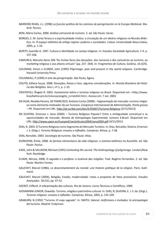 CADERNOS DE DIVULGAÇÃO DO CEHA
BARREIRO RIVAS, J.L. (1998) La función política de los caminos de peregrinación en la Europa Medieval. Ma-
drid: Tecnos.
BENI, Mário Carlos, 2000. Análise estrutural do turismo. 3. ed. São Paulo: Senac.
BORGES, C. M. Santa Teresa e a espiritualidade mística: a circulação de um ideário religioso no Mundo Atlân-
tico. In: O espaço atlântico de antigo regime: poderes e sociedades. Lisboa: Universidade Nova Lisboa,
2005, p. 1-10.
BURITY, Joanildo A. 1997. Cultura e identidade no campo religioso. In: Estudos Sociedade Agricultura. n 9, p.
137-168.
CAMURCA, Marcelo Ayres 206 “As muitas faces das devoções: das romarias e dos santuários ao turismo, ao
marketing religioso e aos altares virtuais” (pp. 257 -269). In: Fragmentos de Cultura, Goiânia, 16 (3/4).
COLEMAN, Simon e ELSNER, John (1995) Pilgrimage: past and present in the world religions. Cambridge:
Harvard University Press.
COUSINEAU, P (1999) A arte da peregrinação. São Paulo, Ágora.
COUTO, Edilece Souza. 2008. Devoções, festas e ritos: algumas considerações. In: Revista Brasileira de Histó-
ria das Religiões. Ano I, nº 1, p. 1-10.
CRISTOFOLI, Ãngelo R. 2003. Humanismo latino e turismo religioso no Brasil. Disponível em: <http://www.
brasillatino.pro.br/colunas/angelo_ccristofoli.htm>. Acesso em: 7 set. 2003.
DA SILVA, Nivaldo Pereira, DE FRANCISCO, António Carlos (2008) – Segmentação de mercado: turismo religio-
so como elemento motivador do ser humano. Congresso Internacional de Administração. Ponta grossa
– PR. Disponível em URL: http://pt.scribd.com/doc/6703407/Turismo-Religioso [2/11/2013].
DA SILVEIRA, Emerson J. Sena (2004) –  Turismo Religioso Popular? Entre a ambiguidade conceitual e as
oportunidades de mercado. Revista de Antropologia Experimental, número 4.Brasil. Disponível em
URL: http://www.ujaen.es/huesped/rae/articulos2004/sena2004.pdf [4/11/2013.
DIAS, R. 2003. O Turismo Religioso como Segmento do Mercado Turístico. In: Dias, Reinaldo; Silveira, Emerson
J. S. (Orgs.). Turismo Religioso: ensaios e reflexões. Campinas: Alínea, p. 7-38.
DIAS, Reinaldo. 2003. Sociologia do turismo. São Paulo: Atlas.
DURKHEIM, Émile, 2008. As formas elementares da vida religiosa: o sistema totêmico na Austrália. ed. São
Paulo: Paulus.
EADE, John & SALLNOW, Michael (1991) Contesting the sacred. The Anthropology of pilgrimage. London/New
York: Routledge.
ELIADE, Mircea, 2008. O sagrado e o profano: a essência das religiões. Trad. Rogério Fernandes. 2. ed. São
Paulo: Martins Fontes.
GAUCHET, Marcel (1986), Le desenchantement du monde: une histoire politique de la religion. Paris: Galli-
mard.
GAUCHET, Marcel (2004), Religião, Estado, modernidade: notas a propósito de fatos provisórios. Estudos
Avançados. 18 (52), pp. 47-52.
GEERZT, Clifford. A interpretação das culturas. Rio de Janeiro: Livros Técnicos e Científicos, 1989.
GIOVANINNI JÚNIOR, Oswaldo. Turismo, religião e patrimônio cultural. In: DIAS, R; SILVEIRA, E. J. S. da. (Orgs.).
Turismo religioso: ensaios e reflexões. Campinas: Alínea, 2003, p. 135-149.
GRABURN, N (1992) “Turismo: El viaje sagrado”. In: SMITH, Valenel. Anfitriones e invitados: la antropologia
del turismo. Madrid: Endymion.
De romarias e arraiais no mundo insular
64
 