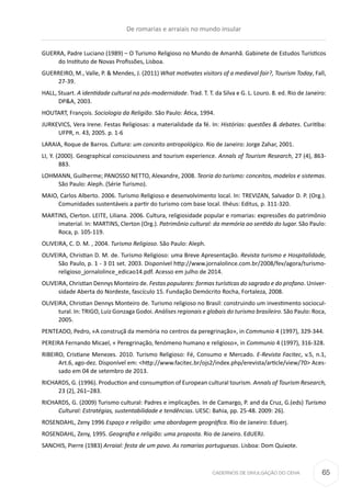 CADERNOS DE DIVULGAÇÃO DO CEHA
GUERRA, Padre Luciano (1989) – O Turismo Religioso no Mundo de Amanhã. Gabinete de Estudos Turísticos
do Instituto de Novas Profissões, Lisboa.
GUERREIRO, M., Valle, P. & Mendes, J. (2011) What motivates visitors of a medieval fair?, Tourism Today, Fall,
27-39.
HALL, Stuart. A identidade cultural na pós-modernidade. Trad. T. T. da Silva e G. L. Louro. 8. ed. Rio de Janeiro:
DP&A, 2003.
HOUTART, François. Sociologia da Religião. São Paulo: Ática, 1994.
JURKEVICS, Vera Irene. Festas Religiosas: a materialidade da fé. In: Histórias: questões & debates. Curitiba:
UFPR, n. 43, 2005. p. 1-6
LARAIA, Roque de Barros. Cultura: um conceito antropológico. Rio de Janeiro: Jorge Zahar, 2001.
LI, Y. (2000). Geographical consciousness and tourism experience. Annals of Tourism Research, 27 (4), 863-
883.
LOHMANN, Guilherme; PANOSSO NETTO, Alexandre, 2008. Teoria do turismo: conceitos, modelos e sistemas.
São Paulo: Aleph. (Série Turismo).
MAIO, Carlos Alberto. 2006. Turismo Religioso e desenvolvimento local. In: TREVIZAN, Salvador D. P. (Org.).
Comunidades sustentáveis a partir do turismo com base local. Ilhéus: Editus, p. 311-320.
MARTINS, Clerton. LEITE, Liliana. 2006. Cultura, religiosidade popular e romarias: expressões do patrimônio
imaterial. In: MARTINS, Clerton (Org.). Patrimônio cultural: da memória ao sentido do lugar. São Paulo:
Roca, p. 105-119.
OLIVEIRA, C. D. M. , 2004. Turismo Religioso. São Paulo: Aleph.
OLIVEIRA, Christian D. M. de. Turismo Religioso: uma Breve Apresentação. Revista turismo e Hospitalidade,
São Paulo, p. 1 - 3 01 set. 2003. Disponível http://www.jornalolince.com.br/2008/fev/agora/turismo-
religioso_jornalolince_edicao14.pdf. Acesso em julho de 2014.
OLIVEIRA, Christian Dennys Monteiro de. Festas populares: formas turísticas do sagrado e do profano. Univer-
sidade Aberta do Nordeste, fascículo 15. Fundação Demócrito Rocha, Fortaleza, 2008.
OLIVEIRA, Christian Dennys Monteiro de. Turismo religioso no Brasil: construindo um investimento sociocul-
tural. In: TRIGO, Luiz Gonzaga Godoi. Análises regionais e globais do turismo brasileiro. São Paulo: Roca,
2005.
PENTEADO, Pedro, «A construçã da memória no centros da peregrinação», in Communio 4 (1997), 329-344.
PEREIRA Fernando Micael, « Peregrinação, fenómeno humano e religioso», in Communio 4 (1997), 316-328.
RIBEIRO, Cristiane Menezes. 2010. Turismo Religioso: Fé, Consumo e Mercado. E-Revista Facitec, v.5, n.1,
Art.6, ago-dez. Disponível em: <http://www.facitec.br/ojs2/index.php/erevista/article/view/70> Aces-
sado em 04 de setembro de 2013.
RICHARDS, G. (1996). Production and consumption of European cultural tourism. Annals of Tourism Research,
23 (2), 261–283.
RICHARDS, G. (2009) Turismo cultural: Padres e implicações. In de Camargo, P. and da Cruz, G.(eds) Turismo
Cultural: Estratégias, sustentabilidade e tendências. UESC: Bahia, pp. 25-48. 2009: 26).
ROSENDAHL, Zeny 1996 Espaço e religião: uma abordagem geográfica. Rio de Janeiro: Eduerj.
ROSENDAHL, Zeny, 1995. Geografia e religião: uma proposta. Rio de Janeiro. EdUERJ.
SANCHIS, Pierre (1983) Arraial: festa de um povo. As romarias portuguesas. Lisboa: Dom Quixote.
De romarias e arraiais no mundo insular
65
 
