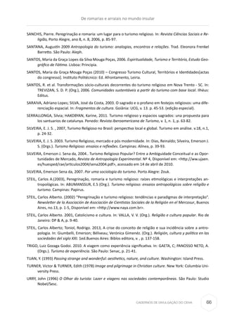 CADERNOS DE DIVULGAÇÃO DO CEHA
SANCHIS, Pierre. Peregrinação e romaria: um lugar para o turismo religioso. In: Revista Ciências Sociais e Re-
ligião, Porto Alegre, ano 8, n. 8, 2006, p. 85-97.
SANTANA, Augustín 2009 Antropologia do turismo: analogias, encontros e relações. Trad. Eleonora Frenkel
Barretto. São Paulo: Aleph.
SANTOS, Maria da Graça Lopes da Silva Mouga Poças, 2006. Espiritualidade, Turismo e Território, Estudo Geo-
gráfico de Fátima. Lisboa: Principia.
SANTOS, Maria da Graça Mouga Poças (2010) – Congresso Turismo Cultural, Territórios e Identidades[actas
do congresso]. Instituto Politécnico: Ed. Afrontamento, Leiria.
SANTOS, R. et al. Transformações sócio-culturais decorrentes do turismo religioso em Nova Trento - SC. In:
TREVIZAN, S. D. P. (Org.), 2006. Comunidades sustentáveis a partir do turismo com base local. Ilhéus:
Editus.
SARAIVA, Adriano Lopes; SILVA, José da Costa, 2003. O sagrado e o profano em festejos religiosos: uma dife-
renciação espacial. In: Fragmentos de cultura. Goiânia: UCG, v. 13. p. 45-53. (edição especial).
SERRALLONGA, Silvia; HAKOBYAN, Karine, 2011. Turismo religioso y espacios sagrados: una propuesta para
los santuarios de catalunya. Penedo: Revista Iberoamericana de Turismo, v. 1, n. 1, p. 63-82.
SILVEIRA, E. J. S. , 2007, Turismo Religioso no Brasil: perspectiva local e global. Turismo em análise. v.18, n.1,
p. 24-32.
SILVEIRA, E. J. S. 2003. Turismo Religioso, mercado e pós modernidade. In: Dias, Reinaldo; Silveira, Emerson J.
S. (Orgs.). Turismo Religioso: ensaios e reflexões. Campinas: Alínea, p. 39-93.
SILVEIRA, Emerson J. Sena da, 2004.. Turismo Religioso Popular? Entre a Ambiguidade Conceitual e as Opor-
tunidades de Mercado, Revista de Antropologia Experimental. Nº 4, Disponível em: <http://ww.ujaen.
es/huesped/rae/articulos2004/sena2004.pdf>, acessado em 14 de abril de 2010.
SILVEIRA, Emerson Sena da, 2007. Por uma sociologia do turismo. Porto Alegre: Zouk.
STEIL, Carlos A.(2003), Peregrinação, romaria e turismo religioso: raízes etimológicas e interpretações an-
tropológicas. In: ABUMANSSUR, E.S (Org.). Turismo religioso: ensaios antropológicos sobre religião e
turismo. Campinas: Papirus.
STEIL, Carlos Alberto. (2002) “Peregrinação e turismo religioso: tendências e paradigmas de interpretação”.
Newsletter de la Asociación de Asociación de Cientistas Sociales de la Religión en el Mercosur, Buenos
Aires, no.13, p. 1-5, Disponível em: <http://www.naya.com.br>.
STEIL, Carlos Alberto. 2001, Catolicismo e cultura. In: VALLA, V. V. (Org.). Religião e cultura popular. Rio de
Janeiro: DP & A, p. 9-40.
STEIL, Carlos Alberto; Toniol, Rodrigo. 2013, A crise do conceito de religião e sua incidência sobre a antro-
pologia. In: Giumbelli, Emerson; Béliveau; Verónica Gimenéz. (Org.). Religión, cultura y política en las
sociedades del siglo XXI. 1ed.Buenos Aires: Biblos editora, v. , p. 137-158.
TRIGO, Luiz Gozaga Godoi. 2010. A viagem como experiência significativa. In: GAETA, C; PANOSSO NETO, A.
(Orgs.). Turismo de experiência. São Paulo: Senac, p. 21-41.
TUAN, Y. (1993) Passing strange and wonderful: aesthetics, nature, and culture. Washington: Island Press.
TURNER, Victor & TURNER, Edith (1978) Image and pilgrimage in Christian culture. New York: Columbia Uni-
versity Press.
URRY, John (1996) O Olhar do turista: Lazer e viagens nas sociedades contemporâneas. São Paulo: Studio
Nobel/Sesc.
De romarias e arraiais no mundo insular
66
 
