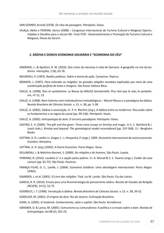 CADERNOS DE DIVULGAÇÃO DO CEHA
VAN GENNEP, Arnold (1978). Os ritos de passagem. Petrópolis: Vozes.
VILAÇA, Abílio e PEREIRA, Varico (2008) – Congresso Internacional de Turismo Cultural e Religioso Oportu-
nidades e Desafios para o século XXI. Turel ITCR - Desenvolvimento e Promoção do Turismo Cultural e
Religioso, Póvoa de Varzim.
	 2. DÁDIVA E DOM/A ECONOMIA SOLIDÁRIA E “ECONOMIA DO CÉU”
ANDRADE, J., & Apolloni, R. W. (2010). Dos ciclos da natureza à roda de Samsara: A geografia na raiz do bu-
dismo. Interações, 5 (8), 63-78.
BOURDIEU, P. (1997). Razões práticas: Sobre a teoria da ação. Campinas: Papirus.
BOWKER, J. (1997). Para entender as religiões: As grandes religiões mundiais explicadas por meio de uma
combinação perfeita de texto e imagens. São Paulo: Editora Ática.
CAILLÉ, A. (1998). Don et symbolisme. La Revue du MAUSS Semestrielle: Plus réel que le reel, le symbolis-
me, nº 12, 13.
CAILLÉ, A. (1998). Nem holismo nem individualismo metodológicos – Marcel Mauss e o paradigma da dádiva.
Revista Brasileira de Ciências Sociais. v. 13. n. 38, pp. 5-38.
CAILLÉ, A. (2002). Dádiva e associação. In  P. H. Martins (org.), A dádiva entre os modernos: Discussão sobre
os fundamentos e as regras do social (pp. 99-136). Petrópolis: Vozes.
CAILLÉ, A. (2002). Antropologia do dom: O terceiro paradigma. Petrópolis: Vozes.
CASTRO, E. V. (2009). The gift and the given: Three nano essays on kinship and magic. In S. C. Bamford & J.
Leach (eds.). Kinship and beyond: The genealogical model reconsidered (pp. 237-268). S.l.: Berghahn
Books.
CATTANI, A. D.; Laville J.L; Gaiger, L. I.; Hespanha, P. (orgs.). 2009. Dicionário internacional da outra economia.
Coimbra: Almedina.
CATTANI, A. D. (org.) (2003). A Outra Economia. Porto Alegre: Veraz.
DELUMEAU, J. & Melchior-Bonnet, S. (2000). De religiões e de homens. São Paulo: Loyola.
FERRARO, B. (2016). Laudato si’ e a opção pelos pobres. In: A. Murad & S. S. Tavares (orgs.). Cuidar da casa
comum (pp. 65-72). São Paulo: Paulinas.
FRANÇA FILHO, G. C., Laville, J. (2004). Economia Solidária: Uma abordagem internacional. Porto Alegre:
UFRGS.
GAARDER, J. et al. (2001). O Livro das religiões. Trad. Isa M. Lando. São Paulo: Cia das Letras.
GARCIA, R. R. (2014). Ensaio para uma fenomenologia do pensamento védico. Revista de Estudos da Religião
(REVER), 14 (1), 52-75.
GODBOUT, J. T. (1998). Introdução à dádiva. Revista Brasileira de Ciências Sociais. v. 13. n. 38, 39-52.
GODELIER, M. (2001). O enigma do dom. Rio de Janeiro: Civilização Brasileira.
GORZ, A. (2005). O imaterial. Conhecimento, valor e capital. São Paulo: Annablume.
GRAEBER, D. & Lanna, M. (2005). Comunismo ou comunalismo: A política e o ensaio sobre o dom. Revista de
Antropologia, vol.48 (2), 501-23.
De romarias e arraiais no mundo insular
67
 