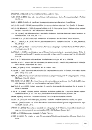 CADERNOS DE DIVULGAÇÃO DO CEHA
GREGORY, C. (1982). Gifts and commodities. London, Academic Press.
HUGH-JONES, S. (2000). Nota sobre Marcel Mauss e o Ensaio sobre a dádiva. Revista de Sociologia e Política,
14,173-94.
KUNG, H. (2004). Religiões do mundo: em busca dos pontos comuns. Campinas: Verus Editora.
LAVILLE, J. L. (org.) (1994). L’économie solidaire: Une perspective internationale. Paris: Desclée de Brouwer.
LAVILLE, J. L. & Gaiger, L. I. (2009). Economia Solidária. In. A. D. Cattani, et al. (coord.)  Dicionário Internacional
da Outra Economia (pp.  162-168). Coimbra: Almedina.
LEITE, M. P. (2009). A economia solidária e o trabalho associativo: Teorias e realidades. Revista Brasileira de
Ciências Sociais, v. 24, n, 69, pp. 31-51.
LÉVI-STRAUSS, C. (1976). As estruturas elementares do parentesco. Rio de Janeiro: Tempo Brasileiro.
LIMA, J. C. & Souza, A. R. (2014). Trabalho, solidariedade social e economia solidária. Lua Nova, São Paulo,
93, 139-168.
MARCOS, L. (2012). O dom e a teoria ameríndia. Revista de Antropologia Social dos Alunos do PPGAS-UFSCar,
v.4, n.1, jan.-jun., 10-20.
MARTINS, P. H. (2005). A sociologia de Marcel Mauss: Dádiva, simbolismo e associação. Revista Crítica de
Ciências Sociais [Online], 73, acedido em março, 13, 2017 em http://rccs.revues.org/954; DOI: 10.4000/
rccs.954.
MAUSS, M. (1974). O ensaio sobre a dádiva. Sociologia e Antropologia. v.2. Nº14, 173-194.
PAUGAM, S. (2011). Introduction: Les fondements de la solidarité. In: S. Paugam (org.). Repenser la solidarité.
Paris: Presses Universitaires de France.
PEIRANO, M. (2003). Rituais. Ontem e hoje. Rio de Janeiro: Zahar.
PELLETIER, D. (1996). Économie et humanisme: De l’utopie communautaire au combat pour le tiers-monde
(1941-1966). Paris: Cerf.
PIERIS, A. (2008). Viver e arriscar: Estudos interreligiosos comparativos a partir de uma perspectiva asiática.
São Paulo: Nhanduti Editora.
RADHAKRISHNAN, S. (1922). The Hindu Dharma. International journal of ethics, v. 33, nº.1, 1-22, 1922. Ace-
dido fevereiro, 6, 2017, em: http://www.jstor.org/stable/2377174.
SANTOS, B. S. (org.). 2002. Produzir para viver: Os caminhos da produção não capitalista. Rio de Janeiro: Ci-
vilização Brasileira.
SCHUCH, F. C. (2006). Economia popular e solidária. Economia Solidária vol, I. São Paulo: Perseu Abramo.
Acedido em março, 9, 2017 em: http://www.uff.br/incubadoraecosol/docs/ecosolv1.pdf.
SINGER, P. (2002). Introdução à economia solidária. São Paulo: Fundação Perseu Abramo.
SOUZA, A. R. (2013). Os laços entre Igreja, Governo e economia solidária. São Carlos: EdUFSCar/Fapesp.
USARSKI, F. (2009). Budismo e as outras: Encontros e desencontros entre as grandes religiões mundiais. Apa-
recida, SP: Ideias & Letras.
VIVEIROS C. E. (2002). O conceito de sociedade em antropologia. In E. V. Castro. A inconstância da alma sel-
vagem e outros ensaios de antropologia (pp. 295-316). São Paulo: Cosac e Naify.
WEBER, M. (1983). Economia e Sociedade. S. Paulo: Pioneira.
WEBER, M. (1958). The religion of India. The sociology of Hinduism and Buddhism. Glencoe, Illinois: Free
Press.
De romarias e arraiais no mundo insular
68
 