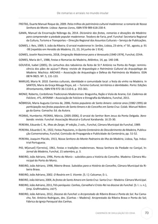 CADERNOS DE DIVULGAÇÃO DO CEHA
FREITAS, Duarte Manuel Roque de, 2009. Pelos trilhos do património cultural madeirense: a romaria de Nossa
Senhora do Monte. Lisboa: Apenas Livros, ISBN 978-989-618-230-4.
GAMA, Manuel da Encarnação Nóbrega da, 2014. Dicionário das festas, romarias e devoções da Madeira:
para compreender a piedade popular madeirense. Teodoro de Faria, pref. Funchal: Secretaria Regional
da Cultura, Turismo e Transportes – Direcção Regional dos Assuntos Culturais – Serviço de Publicações.
GOMES, J. Reis, 1909, S. João da Ribeira. O arraial madeirense ln: Serões, Lisboa, 23 série, n° 50 , agosto, p. 91
-99 [repetido em Heraldo da Madeira, 21, 23, 24 junho de 1 914].
GOMES, Joselin Nascimento, 2018, Emigração Madeirense para a Venezuela (1940-1974), Funchal, CEHA.
GOMES, Maria de F., 1988, Festas e Romarias da Madeira, Atlântico, 14, pp. 140-148.
GOUVEIA, Isabel (2005), Os cartuchos dos tabuleiros da festa de St.º António na Ponta do Pargo: reminis-
cência dos pães de açúcar? Ilharq: revista de Arqueologia e Património Cultural do Arquipélago da
Madeira. Machico: ARCHAIS – Associação de Arqueologia e Defesa do Património da Madeira. ISSN
0874-9825. Nº. 5, 131-133.
MARUJO, Maria N. 2010. Eventos culturais, identidade e comunidade local: a festa do vinho na Madeira. In
SANTOS, Maria da Graça Mouga Poças, ed. – Turismo Cultural, territórios e identidades. Porto: Edições
Afrontamento, ISBN 978-972-36-1110-6. p. 355-361.
MONIZ, Roberto, Cordofones Tradicionais Madeirenses: Braguinha, Rajão e Viola de Arame, Col. Cadernos de
Folclore, nº1, AFERAM – Associação de Folclore e Etnografia da Madeira, Funchal, 2011. 
NÓBREGA, Maria Augusta Correia de, 2006, Festas populares de Santo Amaro: catorze anos (1982-1995) de
participação nas festas populares de Santo Amaro e do Concelho em Santa Cruz. Colab. Manuel Nóbre-
ga da Gama. Camacha: Ed. da Autora.
PEDRAS, Humberto; PEDRAS, Márcia, (2005-2006), O arraial do Senhor Bom Jesus da Ponta Delgada. Xara-
banda: revista. Funchal: Associação Musical e Cultural Xarabanda. 16 25-30.
PEREIRA, Eduardo C. N., Ilhas de Zargo, 4ª edição, 2 vols., Funchal, Câmara Municipal do Funchal, 1989.
PEREIRA, Eduardo C. N., 1922, Festas Populares, in Quinto Centenário do Descobrimento da Madeira, Publica-
ção Comemorativa, Funchal, Comissão de Propaganda e Publicidade do Centenário, pp. 51-52.
PEREIRA, Joaquim Plácido, 1913, Nossa Senhora do Monte Padroeira da Ilha da Madeira, Lisboa, Typ. Indus-
trial Portugueza.
PIO, M[anuel] F[erreira], 1961, Festas e tradições madeirenses. Nossa Senhora da Piedade no Caniçal, ln:
Jornal da Madeira, Funchal, 15 setembro, p. 3.
RIBEIRO, João Adriano, 1996, Porto do Moniz - subsídios para a história do Concelho. Madeira: Câmara Mu-
nicipal do Porto do Moniz.
RIBEIRO, João Adriano, 1998, Ribeira Brava. Subsídios para a História do Concelho, Câmara Municipal da Ri-
beira Brava. 
RIBEIRO, João Adriano, 2002. O Rosário em S. Vicente. [S. l.]: Calcamar, D. L.
RIBEIRO, João Adriano, 2004, As festas de Santo Amaro em Santa Cruz. Santa Cruz – Madeira: Câmara Municipal.
RIBEIRO, João Adriano, 2011,Três paróquias: Canhas, Carvalhal e Cristo-Rei na diocese do Funchal. [S. l.: s. n.],
(imp. Grafimadeira, Ltd.ª).
RIBEIRO, João Adriano, 2012, Diocese do Funchal: o Arciprestado de Ribeira Brava e Ponta do Sol. Rui Cama-
cho, fot. António Rodrigues, des. [Canhas – Madeira]: Arciprestado da Ribeira Brava e Ponta do Sol;
Fábrica da Igreja Paroquial dos Canhas.
De romarias e arraiais no mundo insular
70
 