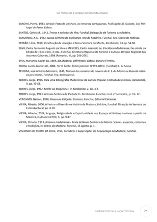 CADERNOS DE DIVULGAÇÃO DO CEHA
SANCHIS, Pierre, 1983, Arraial: Festa de um Povo, as romarias portuguesas, Publicações D. Quixote, Col. Por-
tugal de Perto, Lisboa. 
SANTOS, Carlos M., 1942, Trovas e bailados da Ilha, Funchal, Delegação de Turismo da Madeira.
SARMENTO, A.A., 1942, Nossa Senhora da Esperança. Ilha da Madeira, Funchal, Typ. Diário de Notícias.
SERRÃO, Léria, 2010, Versificação de devoção a Nossa Senhora do Monte, Xarabanda, 18,pp. 54-68.
SILVA, Padre Fernando Augusto da Silva e MENESES, Carlos Azevedo de, Elucidário Madeirense, Fac-símile da
Edição de 1940-1946, 3 vols., Funchal, Secretaria Regional de Turismo e Cultura, Direção Regional dos
Assuntos Culturais, 1998 [Romarias, III, pp. 206-208]. 
SllVA, Marianna Xavier da, 1884, Na Madeira. Offerendas, Lisboa, Livraria Ferreira.
SOUSA, Lucília Gomes de, 2004. Porto Santo: festas joaninas (1969-2003). [Funchal]: L. G. Sousa.
TEIXEIRA, José António Monteiro, 1845, Manual dos romeiros da novena de N. S. do Monte ou Bussola métri-
ca joco-moral, Funchal, Typ. do Imparcial.
TORRES, Jorge, 1996. Para uma Bibliografia Madeirense da Cultura Popular, Festividades Cíclicas, Xarabanda,
9, pp. 45-53.
TORRES, Jorge, 1992, Morte ao Braguinha!, in Xarabanda, 2, pp. 3-4.
TORRES, Jorge, 1993, A Nossa Senhora da Piedade ln: Xarabanda, Funchal, no 4, 2° semestre,, p. 15- 17 .
VERISSIMO, Nelson, 1998, Passos na Calçada. Cronicas, Funchal, Editorial Calcamar.
VIEIRA, Alberto, 2000, A Festa e a Diversão na História da Madeira, Folclore, Funchal, Direcção de Serviços de
Extensão Rural, pp. 8-10.
VIEIRA, Alberto, 2014, A igreja, Religiosidade e Espiritualidade nos Espaços Atlânticos Insulares a partir da
Madeira, in Anuário CEHA, 6, pp. 9-47.
VIEIRA, Elmano, 1913, Arraiaes madeirenses. Festa de Nossa Senhora do Monte. Scenas, aspectos, costumes
e tradições, in: Diário da Madeira, Funchal, 15 agosto, p. 1.
VISCONDE DO PORTO DA CRUZ, 1954, Crendices e Superstições do Arquipélago da Madeira, Funchal.
De romarias e arraiais no mundo insular
71
 