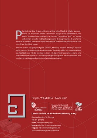 P
Partindo da ideia de que existe uma prática cultual ligada à Religião que esta-
belece um movimento interno e externo no espaço insular conducente a uma
gestão devocional relacionada com a chamada “salvação da alma”, em que se
determinam condutas mobilizadoras geradoras de peregrinações e de uma forma
especial de devoção, parece-nos importante destacar esta realidade enquanto marca da
memória e identidade insular.
Olhando os três arquipélagos (Açores, Canárias, Madeira), notámos diferenças notórias
na forma como são vivenciados os diversos rituais. Todos são, porém, um importante fator
da mobilidade e da vida das populações. Se em relação às Canárias estamos perante uma
diferente matriz europeia, no caso dos arquipélagos portugueses, a matriz é idêntica, mas
revelam formas de evolução distinta, daí a riqueza da situação.
Centro Estudos de História do Atlântico (CEHA)
Rua das Mercês, nº 8, Funchal
Tel: 291 214 970
email: ceha@madeira.gov.pt
página web: http: //ceha.madeira.gov.pt/
blogues: http: //memoriadasgentes.ml/
http://memoriadasgentes.ml/nonailha
Projeto "MEMÓRIA - Nona ilha"
 