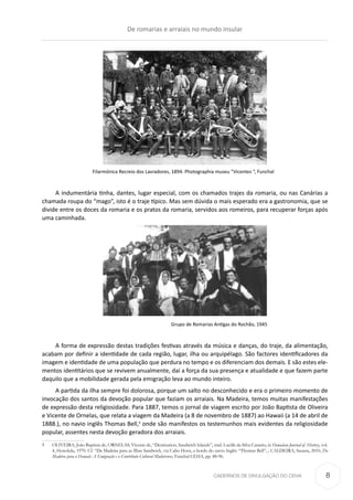 CADERNOS DE DIVULGAÇÃO DO CEHA
Filarmónica Recreio dos Lavradores, 1894. Photographia museu “Vicentes “, Funchal
A indumentária tinha, dantes, lugar especial, com os chamados trajes da romaria, ou nas Canárias a
chamada roupa do “mago”, isto é o traje típico. Mas sem dúvida o mais esperado era a gastronomia, que se
divide entre os doces da romaria e os pratos da romaria, servidos aos romeiros, para recuperar forças após
uma caminhada.
Grupo de Romarias Antigas do Rochão, 1945
A forma de expressão destas tradições festivas através da música e danças, do traje, da alimentação,
acabam por definir a identidade de cada região, lugar, ilha ou arquipélago. São factores identificadores da
imagem e identidade de uma população que perdura no tempo e os diferenciam dos demais. E são estes ele-
mentos identitários que se revivem anualmente, daí a força da sua presença e atualidade e que fazem parte
daquilo que a mobilidade gerada pela emigração leva ao mundo inteiro.
A partida da ilha sempre foi dolorosa, porque um salto no desconhecido e era o primeiro momento de
invocação dos santos da devoção popular que faziam os arraiais. Na Madeira, temos muitas manifestações
de expressão desta religiosidade. Para 1887, temos o jornal de viagem escrito por João Baptista de Oliveira
e Vicente de Ornelas, que relata a viagem da Madeira (a 8 de novembro de 1887) ao Hawaii (a 14 de abril de
1888.), no navio inglês Thomas Bell,9
onde são manifestos os testemunhos mais evidentes da religiosidade
popular, assentes nesta devoção geradora dos arraiais.
9	 OLIVEIRA, João Baptista de, ORNELAS, Vicente de, “Destination, Sandwich Islands”, trad. Lucille da Silva Canario, in Hawaiian Journal of History, vol.
4, Honolulu, 1970. Cf. “Da Madeira para as Ilhas Sandwich, via Cabo Horn, a bordo do navio Inglês “Thomas Bell”, ; CALDEIRA, Susana, 2010, Da
Madeira para o Hawaii: A Emigração e o Contributo Cultural Madeirense, Funchal CEHA, pp. 88-96.
De romarias e arraiais no mundo insular
8
 