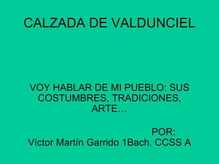 CALZADA DE VALDUNCIEL VOY HABLAR DE MI PUEBLO: SUS COSTUMBRES, TRADICIONES, ARTE… POR:  Víctor Martín Garrido 1Bach. CCSS A 
