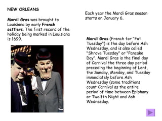 NEW ORLEANS Mardi Gras  was brought to Louisiana by early  French settlers . The first record of the holiday being marked in Louisiana is 1699 .  Mardi Gras  (French for "Fat Tuesday") is the day before Ash Wednesday, and is also called "Shrove Tuesday" or "Pancake Day". Mardi Gras is the final day of Carnival the three day period preceding the beginning of Lent, the Sunday, Monday, and Tuesday immediately before Ash Wednesday (some traditions count Carnival as the entire period of time between Epiphany or Twelfth Night and Ash Wednesday.  Each year the Mardi Gras season  starts on January 6. 