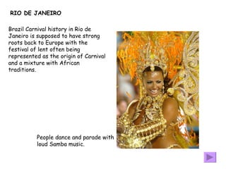 RIO DE JANEIRO Brazil Carnival history in Rio de Janeiro is supposed to have strong roots back to Europe with the festival of lent often being represented as the origin of Carnival and a mixture with African traditions. People dance and parade with loud Samba music.  