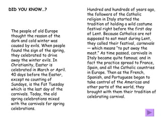 Hundred and hundreds of years ago, the followers of the Catholic religion in Italy started the tradition of holding a wild costume festival right before the first day of Lent. Because Catholics are not supposed to eat meat during Lent, they called their festival,  carnevale  — which means “to put away the meat.” As time passed, carnivals in Italy became quite famous; and in fact the practice spread to France, Spain, and all the Catholic countries in Europe. Then as the French, Spanish, and Portuguese began to take control of the Americas and other parts of the world, they brought with them their tradition of celebrating carnival.  DID YOU KNOW…? The people of old Europe thought the reason of the dark and cold winter was caused by evils. When people found the sign of the spring, they celebrated to drive away the winter evils. In Christianity, Easter is celebrated in March or April. 40 days before the Easter, except no counting of Sundays, is the Fat Tuesday which is the last day of the carnivals. Today, the old spring celebrations mixed with the carnivals for spring celebrations.  