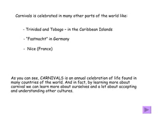 As you can see, CARNIVALS is an annual celebration of life found in many countries of the world. And in fact, by learning more about carnival we can learn more about ourselves and a lot about accepting  and understanding other cultures.  Carnivals is celebrated in many other parts of the world like: Trinidad and Tobago – in the Caribbean Islands “ Fastnacht” in Germany Nice (France) 