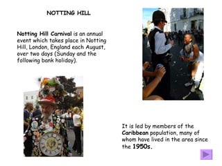 Notting Hill Carnival  is an annual event which takes place in Notting Hill, London, England each August, over two days (Sunday and the following bank holiday).  It is led by members of the  Caribbean  population, many of whom have lived in the area since the  1950s.   NOTTING HILL 