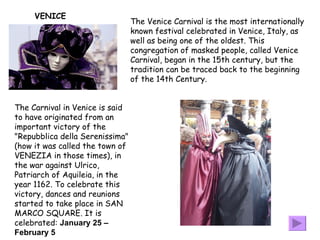 The Venice Carnival is the most internationally known festival celebrated in Venice, Italy, as well as being one of the oldest. This congregation of masked people, called Venice Carnival, began in the 15th century, but the tradition can be traced back to the beginning of the 14th Century.  VENICE The Carnival in Venice is said to have originated from an important victory of the "Repubblica della Serenissima" (how it was called the town of VENEZIA in those times), in the war against Ulrico, Patriarch of Aquileia, in the year 1162. To celebrate this victory, dances and reunions started to take place in SAN MARCO SQUARE. It is celebrated:  January 25 – February 5   