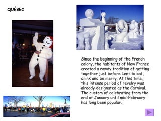 QUÉBEC Since the beginning of the French colony, the habitants of New France created a rowdy tradition of getting together just before Lent to eat, drink and be merry. At this time, this intense period of revelry was already designated as the Carnival. The custom of celebrating from the end of January until mid-February has long been popular.  