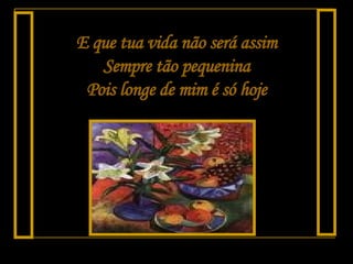 E que tua vida não será assim Sempre tão pequenina Pois longe de mim é só hoje 