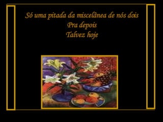 Só uma pitada da miscelânea de nós dois Pra depois Talvez hoje 